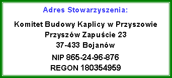 Pole tekstowe: Adres Stowarzyszenia:Komitet Budowy Kaplicy w Przyszowie
Przyszw Zapucie 23
37-433 Bojanw
NIP 865-24-96-876
REGON 180354959