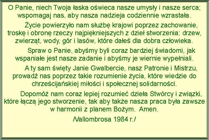 Pole tekstowe: O Panie, niech Twoja aska owieca nasze umysy i nasze serca; wspomagaj nas, aby nasza nadzieja codziennie wzrastaa.	ycie powierzyo nam sub krajowi poprzez zachowanie, trosk i obron rzeczy najpikniejszych z dzie stworzenia: drzew, zwierzt, wody, gr i lasw, ktre dae dla dobra czowieka.	Spraw o Panie, abymy byli coraz bardziej wiadomi, jak wspaniae jest nasze zadanie i abymy je wiernie wypeniali. 	A ty sam wity Janie Gwalbercie, nasz Patronie i Mistrzu, prowad nas poprzez takie rozumienie ycia, ktre wiedzie do chrzecijaskiej mioci i spoecznej solidarnoci.	Dopom nam coraz lepiej rozumie dziea Stwrcy i zwizki, ktre cz jego stworzenie, tak aby take nasza praca bya zawsze w harmonii z planem Boym.  Amen. /Vallombrosa 1984 r./