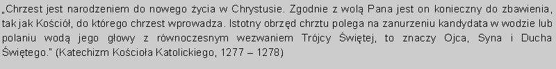 Pole tekstowe: Chrzest jest narodzeniem do nowego ycia w Chrystusie. Zgodnie z wol Pana jest on konieczny do zbawienia, tak jak Koci, do ktrego chrzest wprowadza. Istotny obrzd chrztu polega na zanurzeniu kandydata w wodzie lub polaniu wod jego gowy z rwnoczesnym wezwaniem Trjcy witej, to znaczy Ojca, Syna i Ducha witego. (Katechizm Kocioa Katolickiego, 1277  1278) 