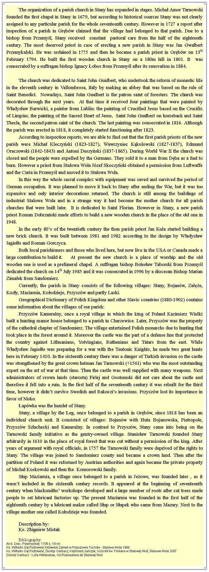 Pole tekstowe: The organization of a parish church in Stany has expanded in stages. Micha Amor Tarnowski founded the first chapel in Stany in 1679, but according to historical sources Stany was not clearly assigned to any particular parish for the whole seventeenth century. However in 1727 a report after inspection of a parish in Grbw claimed that the village had belonged to that parish. Due to a bishop from Przemyl, Stany received  constant  pastoral care from the half of the eighteenth century. The most deserved priest in case of erecting a new parish in Stany was Jan Gwalbert Przemykalski. He was ordained in 1775 and then he became a parish priest in Grbw on 13th February 1794. He built the first wooden church in Stany on a 180m hill in 1801. It  was consecrated by a suffragan bishop Ignacy obos from Przemyl after its renovation in 1884. The church was dedicated to Saint John Gualbert, who undertook the reform of monastic life in the eleventh century in Vallombrosa, Italy by making an abbey that was based on the rule of Saint Benedict.  Nowadays, Saint John Gualbert is the patron saint of foresters. The church was decorated through the next years.  At that time it received four paintings that were painted by Wadysaw Barwicki, a painter from Lublin: the painting of Crucified Jesus based on the Crucifix of Limpias, the painting of the Sacred Heart of Jesus,  Saint John Gualbert on horseback and Saint Thecla, the second patron saint of the church. The last painting was consecrated in 1816. Although the parish was erected in 1818, it completely started functioning after 1823.According to inspection reports, we are able to find out that the first parish priests of the new parish were Micha Kleczyski (1823-1827), Wawrzyniec Kkolowski (1827-1837), Edmund Oraczewski (1842-1843) and Antoni Duszyski (1837-1865). During World War II the church was closed and the people were expelled by the Germans. They sold it to a man from Dba as a fuel to burn. However a priest from Stalowa Wola Jzef Skoczyski obtained a permission from Luftwaffe and the Curia in Przemyl and moved it to Stalowa Wola. In this way the whole sacral complex with equipment was saved and survived the period of German occupation. It was planned to move it back to Stany after ending the War, but it was too expensive and only interior decorations returned. The church is still among the buildings of industrial Stalowa Wola and in a strange way it had become the mother church for all parish churches that were built later.  It is dedicated to Saint Florian. However in Stany, a new parish priest Roman Dobrzaski made efforts to build a new wooden church in the place of the old one in 1948.In the early 80s of the twentieth century the then parish priest Jan Kula started building a new brick church. It was built between 1981 and 1982 according to the design by Wadysaw Jagieo and Roman Gorczyca.Both local parishioners and those who lived here, but now live in the USA or Canada made a large contribution to build it.	 At present the new church is a place of worship and the old wooden one is used as a prefuneral chapel. A suffragan bishop Bolesaw Taborski from Przemyl dedicated the church on 14th July 1985 and it was consecrated in 1996 by a diocesan Bishop Marian Zimaek from Sandomierz.Currently, the parish in Stany consists of the following villages: Stany, Bojanw, Zae, Kozy, Maziarnia, Koodzieje, Przyszw and partly Laski. Geographical Dictionary of Polish Kingdom and other Slavic countries (1880-1902) contains some information about the villages of our parish:Przyszw Kameralny, once a royal village in which the king of Poland Kazimierz Wielki built a hunting manor house belonged to a parish in Charzewice. Later, Przyszw was the property of the cathedral chapter of Sandomierz. The village entertained Polish monarchs due to hunting that took place in the forest around it. Moreover the castle was the part of a defense line that protected the country against Lithuanians, Yotvingians, Ruthenians and Tatars from the east. While Wadysaw Jagieo was preparing for a war with the Teutonic Knights, he made two great hunts here in February 1410. In the sixteenth century there was a danger of Turkish invasion so the castle was strengthened by the great crown hetman Jan Tarnowski (+1561) who was the most outstanding expert on the art of war at that time. Then the castle was well supplied with many weapons. Next administrators of crown lands (starosta) Firlej and Gostomski did not care about the castle and therefore it fell into a ruin. In the first half of the seventeenth century it was rebuilt for the third time, however it didnt survive Swedish and Rakoczis invasions. Przyszw lost its importance in favor of Nisko.apwka was the hamlet of Stany.Stany, a village by the eg, once belonged to a parish in Grbw, since 1818 has been an individual church unit. It consisted of villages: Bojanw with Huta Bojanowska, Pietropole, Przyszw Szlachecki and Kameralny. In contrast to Przyszw, Stany came into being on the Tarnowski family initiative as the gentry-owned village. Stanisaw Tarnowski founded Stany arbitrarily in 1610 in the place of royal forest that was cut without a permission of the king. After years of argument with royal officials, in 1757 the Tarnowski family were deprived of the rights to Stany. The village was joined to Sandomierz county and became a crown land. Then after the partition of Poland it was reformed by Austrian authorities and again became the private property of Micha Koskowski and then the  Komorowski family.Sup Maziarnia, a village once belonged to a parish in Jeowe, was founded later , as it wasnt included in the sixteenth century records. It appeared at the beginning of seventeenth century when blacksmiths workshops developed and a large number of roots after cut trees made people to set lubricant factories up. The present Maziarnia was founded in the first half of the eighteenth century by a lubricant maker called Sup or Supek who came from Mazury. Next to the village another one called Koodzieje was founded.Description by:Ks. Zbigniew MistakBibliography:Arch. Diec. Przemyskiej  1705 s. 18 nnKs. Wilhelm Gaj Piotrowski Krlewski Zamek w Przyszowie Tuchw - Stalowa Wola 1998  Ks. Wilhelm Gaj Piotrowski, Dionizy Garbacz, Kazimierz Jaczyk, Koci w. Floriana w Stalowej Woli, Stalowa Wola 2007  Dionizy Garbacz  i Lilla Witrkowska, Od Rozwadowa do Stalowej Woli 