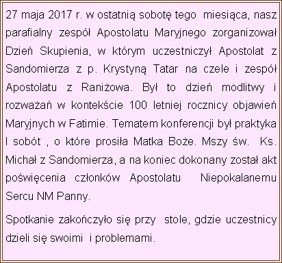 Pole tekstowe: 27 maja 2017 r. w ostatni sobot tego  miesica, nasz parafialny zesp Apostolatu Maryjnego zorganizowa Dzie Skupienia, w ktrym uczestniczy Apostolat z Sandomierza z p. Krystyn Tatar na czele i zesp Apostolatu z Raniowa. By to dzie modlitwy i rozwaa w kontekcie 100 letniej rocznicy objawie Maryjnych w Fatimie. Tematem konferencji by praktyka I sobt , o ktre prosia Matka Boe. Mszy w.  Ks. Micha z Sandomierza, a na koniec dokonany zosta akt powicenia czonkw Apostolatu  Niepokalanemu Sercu NM Panny. Spotkanie zakoczyo si przy  stole, gdzie uczestnicy dzieli si swoimi  i problemami.