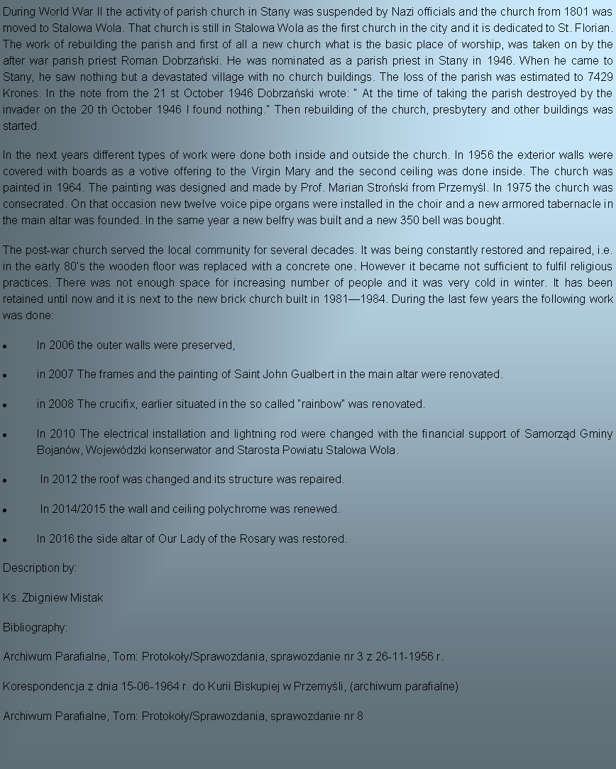 Pole tekstowe: During World War II the activity of parish church in Stany was suspended by Nazi officials and the church from 1801 was moved to Stalowa Wola. That church is still in Stalowa Wola as the first church in the city and it is dedicated to St. Florian. The work of rebuilding the parish and first of all a new church what is the basic place of worship, was taken on by the after war parish priest Roman Dobrzaski. He was nominated as a parish priest in Stany in 1946. When he came to Stany, he saw nothing but a devastated village with no church buildings. The loss of the parish was estimated to 7429 Krones. In the note from the 21 st October 1946 Dobrzaski wrote:  At the time of taking the parish destroyed by the invader on the 20 th October 1946 I found nothing. Then rebuilding of the church, presbytery and other buildings was started.In the next years different types of work were done both inside and outside the church. In 1956 the exterior walls were covered with boards as a votive offering to the Virgin Mary and the second ceiling was done inside. The church was painted in 1964. The painting was designed and made by Prof. Marian Stroski from Przemyl. In 1975 the church was consecrated. On that occasion new twelve voice pipe organs were installed in the choir and a new armored tabernacle in the main altar was founded. In the same year a new belfry was built and a new 350 bell was bought.The post-war church served the local community for several decades. It was being constantly restored and repaired, i.e. in the early 80s the wooden floor was replaced with a concrete one. However it became not sufficient to fulfil religious practices. There was not enough space for increasing number of people and it was very cold in winter. It has been retained until now and it is next to the new brick church built in 19811984. During the last few years the following work was done: In 2006 the outer walls were preserved,in 2007 The frames and the painting of Saint John Gualbert in the main altar were renovated.in 2008 The crucifix, earlier situated in the so called rainbow was renovated.In 2010 The electrical installation and lightning rod were changed with the financial support of Samorzd Gminy Bojanw, Wojewdzki konserwator and Starosta Powiatu Stalowa Wola. In 2012 the roof was changed and its structure was repaired. In 2014/2015 the wall and ceiling polychrome was renewed.In 2016 the side altar of Our Lady of the Rosary was restored.Description by:Ks. Zbigniew MistakBibliography:Archiwum Parafialne, Tom: Protokoy/Sprawozdania, sprawozdanie nr 3 z 26-11-1956 r.Korespondencja z dnia 15-06-1964 r. do Kurii Biskupiej w Przemyli, (archiwum parafialne)Archiwum Parafialne, Tom: Protokoy/Sprawozdania, sprawozdanie nr 8