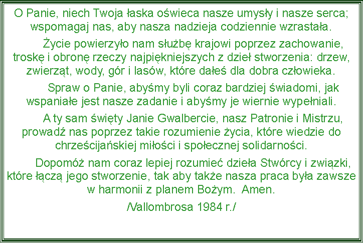 Pole tekstowe: O Panie, niech Twoja aska owieca nasze umysy i nasze serca; wspomagaj nas, aby nasza nadzieja codziennie wzrastaa.	ycie powierzyo nam sub krajowi poprzez zachowanie, trosk i obron rzeczy najpikniejszych z dzie stworzenia: drzew, zwierzt, wody, gr i lasw, ktre dae dla dobra czowieka.	Spraw o Panie, abymy byli coraz bardziej wiadomi, jak wspaniae jest nasze zadanie i abymy je wiernie wypeniali. 	A ty sam wity Janie Gwalbercie, nasz Patronie i Mistrzu, prowad nas poprzez takie rozumienie ycia, ktre wiedzie do chrzecijaskiej mioci i spoecznej solidarnoci.	Dopom nam coraz lepiej rozumie dziea Stwrcy i zwizki, ktre cz jego stworzenie, tak aby take nasza praca bya zawsze w harmonii z planem Boym.  Amen. /Vallombrosa 1984 r./