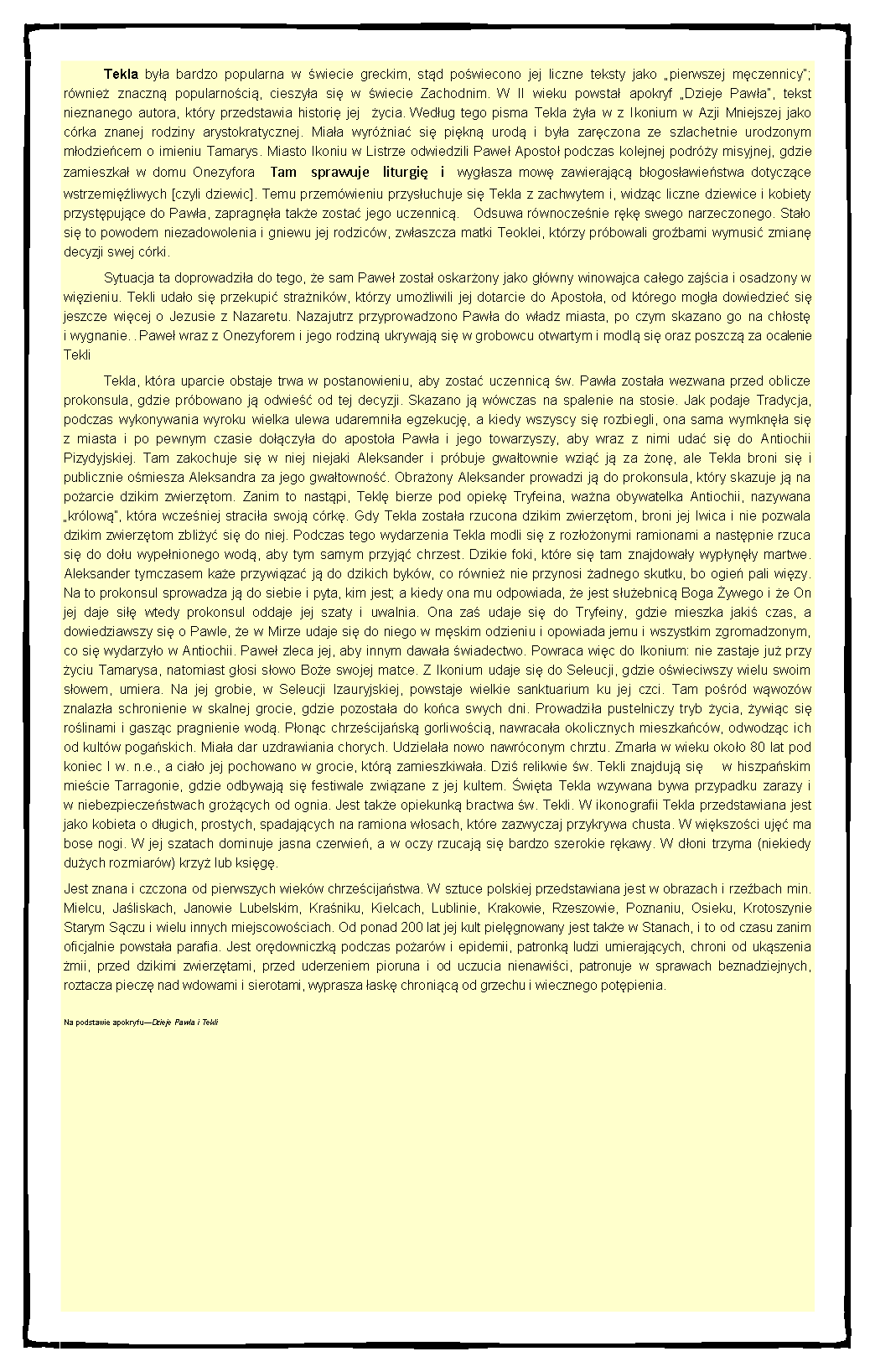 Pole tekstowe: 	Tekla bya bardzo popularna w wiecie greckim, std powiecono jej liczne teksty jako pierwszej mczennicy; rwnie znaczn popularnoci, cieszya si w wiecie Zachodnim. W II wieku powsta apokryf Dzieje Pawa, tekst nieznanego autora, ktry przedstawia histori jej  ycia. Wedug tego pisma Tekla ya w z Ikonium w Azji Mniejszej jako crka znanej rodziny arystokratycznej. Miaa wyrnia si pikn urod i bya zarczona ze szlachetnie urodzonym modziecem o imieniu Tamarys. Miasto Ikoniu w Listrze odwiedzili Pawe Aposto podczas kolejnej podry misyjnej, gdzie zamieszka w domu Onezyfora Tam sprawuje liturgi i wygasza mow zawierajc bogosawiestwa dotyczce wstrzemiliwych [czyli dziewic]. Temu przemwieniu przysuchuje si Tekla z zachwytem i, widzc liczne dziewice i kobiety przystpujce do Pawa, zapragna take zosta jego uczennic. Odsuwa rwnoczenie rk swego narzeczonego. Stao si to powodem niezadowolenia i gniewu jej rodzicw, zwaszcza matki Teoklei, ktrzy prbowali grobami wymusi zmian decyzji swej crki. 	Sytuacja ta doprowadzia do tego, e sam Pawe zosta oskarony jako gwny winowajca caego zajcia i osadzony w wizieniu. Tekli udao si przekupi stranikw, ktrzy umoliwili jej dotarcie do Apostoa, od ktrego moga dowiedzie si jeszcze wicej o Jezusie z Nazaretu. Nazajutrz przyprowadzono Pawa do wadz miasta, po czym skazano go na chost i wygnanie. . Pawe wraz z Onezyforem i jego rodzin ukrywaj si w grobowcu otwartym i modl si oraz poszcz za ocalenie Tekli 	Tekla, ktra uparcie obstaje trwa w postanowieniu, aby zosta uczennic w. Pawa zostaa wezwana przed oblicze prokonsula, gdzie prbowano j odwie od tej decyzji. Skazano j wwczas na spalenie na stosie. Jak podaje Tradycja, podczas wykonywania wyroku wielka ulewa udaremnia egzekucj, a kiedy wszyscy si rozbiegli, ona sama wymkna si z miasta i po pewnym czasie doczya do apostoa Pawa i jego towarzyszy, aby wraz z nimi uda si do Antiochii Pizydyjskiej. Tam zakochuje si w niej niejaki Aleksander i prbuje gwatownie wzi j za on, ale Tekla broni si i publicznie omiesza Aleksandra za jego gwatowno. Obraony Aleksander prowadzi j do prokonsula, ktry skazuje j na poarcie dzikim zwierztom. Zanim to nastpi, Tekl bierze pod opiek Tryfeina, wana obywatelka Antiochii, nazywana krlow, ktra wczeniej stracia swoj crk. Gdy Tekla zostaa rzucona dzikim zwierztom, broni jej lwica i nie pozwala dzikim zwierztom zbliy si do niej. Podczas tego wydarzenia Tekla modli si z rozoonymi ramionami a nastpnie rzuca si do dou wypenionego wod, aby tym samym przyj chrzest. Dzikie foki, ktre si tam znajdoway wypyny martwe. Aleksander tymczasem kae przywiza j do dzikich bykw, co rwnie nie przynosi adnego skutku, bo ogie pali wizy. Na to prokonsul sprowadza j do siebie i pyta, kim jest; a kiedy ona mu odpowiada, e jest suebnic Boga ywego i e On jej daje si wtedy prokonsul oddaje jej szaty i uwalnia. Ona za udaje si do Tryfeiny, gdzie mieszka jaki czas, a dowiedziawszy si o Pawle, e w Mirze udaje si do niego w mskim odzieniu i opowiada jemu i wszystkim zgromadzonym, co si wydarzyo w Antiochii. Pawe zleca jej, aby innym dawaa wiadectwo. Powraca wic do Ikonium: nie zastaje ju przy yciu Tamarysa, natomiast gosi sowo Boe swojej matce. Z Ikonium udaje si do Seleucji, gdzie owieciwszy wielu swoim sowem, umiera. Na jej grobie, w Seleucji Izauryjskiej, powstaje wielkie sanktuarium ku jej czci. Tam pord wwozw znalaza schronienie w skalnej grocie, gdzie pozostaa do koca swych dni. Prowadzia pustelniczy tryb ycia, ywic si rolinami i gaszc pragnienie wod. Ponc chrzecijask gorliwoci, nawracaa okolicznych mieszkacw, odwodzc ich od kultw pogaskich. Miaa dar uzdrawiania chorych. Udzielaa nowo nawrconym chrztu. Zmara w wieku okoo 80 lat pod koniec I w. n.e., a ciao jej pochowano w grocie, ktr zamieszkiwaa. Dzi relikwie w. Tekli znajduj si    w hiszpaskim miecie Tarragonie, gdzie odbywaj si festiwale zwizane z jej kultem. wita Tekla wzywana bywa przypadku zarazy i w niebezpieczestwach grocych od ognia. Jest take opiekunk bractwa w. Tekli. W ikonografii Tekla przedstawiana jest jako kobieta o dugich, prostych, spadajcych na ramiona wosach, ktre zazwyczaj przykrywa chusta. W wikszoci uj ma bose nogi. W jej szatach dominuje jasna czerwie, a w oczy rzucaj si bardzo szerokie rkawy. W doni trzyma (niekiedy duych rozmiarw) krzy lub ksig. Jest znana i czczona od pierwszych wiekw chrzecijastwa. W sztuce polskiej przedstawiana jest w obrazach i rzebach min. Mielcu, Jaliskach, Janowie Lubelskim, Kraniku, Kielcach, Lublinie, Krakowie, Rzeszowie, Poznaniu, Osieku, Krotoszynie Starym Sczu i wielu innych miejscowociach. Od ponad 200 lat jej kult pielgnowany jest take w Stanach, i to od czasu zanim oficjalnie powstaa parafia. Jest ordowniczk podczas poarw i epidemii, patronk ludzi umierajcych, chroni od ukszenia mii, przed dzikimi zwierztami, przed uderzeniem pioruna i od uczucia nienawici, patronuje w sprawach beznadziejnych, roztacza piecz nad wdowami i sierotami, wyprasza ask chronic od grzechu i wiecznego potpienia. Na podstawie apokryfuDzieje Pawa i Tekli