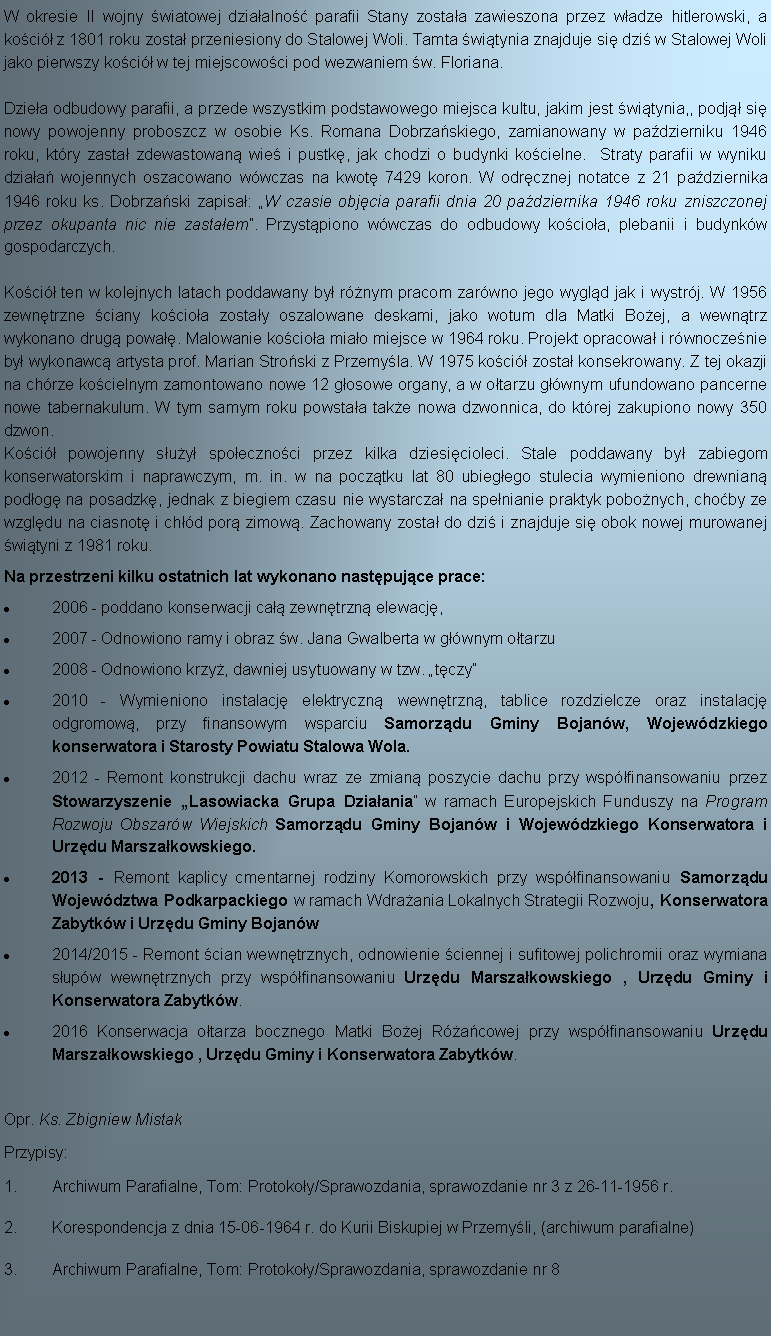 Pole tekstowe: W okresie II wojny wiatowej dziaalno parafii Stany zostaa zawieszona przez wadze hitlerowski, a  koci z 1801 roku zosta przeniesiony do Stalowej Woli. Tamta witynia znajduje si dzi w Stalowej Woli jako pierwszy koci w tej miejscowoci pod wezwaniem w. Floriana. Dziea odbudowy parafii, a przede wszystkim podstawowego miejsca kultu, jakim jest witynia,, podj si nowy powojenny proboszcz w osobie Ks. Romana Dobrzaskiego, zamianowany w padzierniku 1946 roku, ktry zasta zdewastowan wie i pustk, jak chodzi o budynki kocielne.  Straty parafii w wyniku dziaa wojennych oszacowano wwczas na kwot 7429 koron. W odrcznej notatce z 21 padziernika 1946 roku ks. Dobrzaski zapisa: W czasie objcia parafii dnia 20 padziernika 1946 roku zniszczonej przez okupanta nic nie zastaem. Przystpiono wwczas do odbudowy kocioa, plebanii i budynkw gospodarczych. Koci ten w kolejnych latach poddawany by rnym pracom zarwno jego wygld jak i wystrj. W 1956 zewntrzne ciany kocioa zostay oszalowane deskami, jako wotum dla Matki Boej, a wewntrz wykonano drug powa. Malowanie kocioa miao miejsce w 1964 roku. Projekt opracowa i rwnoczenie by wykonawc artysta prof. Marian Stroski z Przemyla. W 1975 koci zosta konsekrowany. Z tej okazji na chrze kocielnym zamontowano nowe 12 gosowe organy, a w otarzu gwnym ufundowano pancerne nowe tabernakulum. W tym samym roku powstaa take nowa dzwonnica, do ktrej zakupiono nowy 350 dzwon. Koci powojenny suy spoecznoci przez kilka dziesicioleci. Stale poddawany by zabiegom konserwatorskim i naprawczym, m. in. w na pocztku lat 80 ubiegego stulecia wymieniono drewnian podog na posadzk, jednak z biegiem czasu nie wystarcza na spenianie praktyk pobonych, choby ze wzgldu na ciasnot i chd por zimow. Zachowany zosta do dzi i znajduje si obok nowej murowanej wityni z 1981 roku.Na przestrzeni kilku ostatnich lat wykonano nastpujce prace:2006 - poddano konserwacji ca zewntrzn elewacj,2007 - Odnowiono ramy i obraz w. Jana Gwalberta w gwnym otarzu2008 - Odnowiono krzy, dawniej usytuowany w tzw. tczy2010 - Wymieniono instalacj elektryczn wewntrzn, tablice rozdzielcze oraz instalacj odgromow, przy finansowym wsparciu Samorzdu Gminy Bojanw, Wojewdzkiego konserwatora i Starosty Powiatu Stalowa Wola.2012 - Remont konstrukcji dachu wraz ze zmian poszycie dachu przy wspfinansowaniu przez Stowarzyszenie Lasowiacka Grupa Dziaania w ramach Europejskich Funduszy na Program Rozwoju Obszarw Wiejskich Samorzdu Gminy Bojanw i Wojewdzkiego Konserwatora i Urzdu Marszakowskiego.2013 - Remont kaplicy cmentarnej rodziny Komorowskich przy wspfinansowaniu Samorzdu Wojewdztwa Podkarpackiego w ramach Wdraania Lokalnych Strategii Rozwoju, Konserwatora Zabytkw i Urzdu Gminy Bojanw2014/2015 - Remont cian wewntrznych, odnowienie ciennej i sufitowej polichromii oraz wymiana supw wewntrznych przy wspfinansowaniu Urzdu Marszakowskiego , Urzdu Gminy i Konserwatora Zabytkw.2016 Konserwacja otarza bocznego Matki Boej Racowej przy wspfinansowaniu Urzdu Marszakowskiego , Urzdu Gminy i Konserwatora Zabytkw.  Opr. Ks. Zbigniew MistakPrzypisy:Archiwum Parafialne, Tom: Protokoy/Sprawozdania, sprawozdanie nr 3 z 26-11-1956 r.Korespondencja z dnia 15-06-1964 r. do Kurii Biskupiej w Przemyli, (archiwum parafialne)Archiwum Parafialne, Tom: Protokoy/Sprawozdania, sprawozdanie nr 8