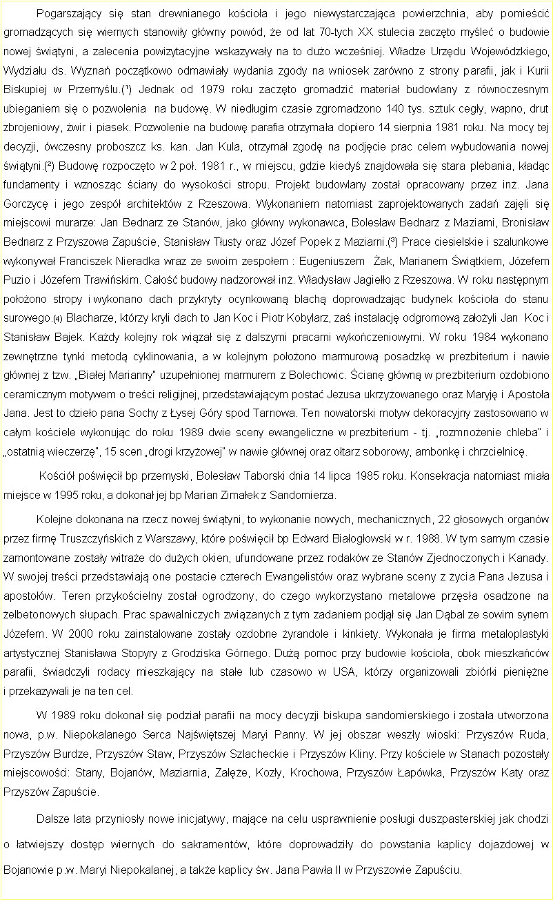 Pole tekstowe: 	Pogarszajcy si stan drewnianego kocioa i jego niewystarczajca powierzchnia, aby pomieci gromadzcych si wiernych stanowiy gwny powd, e od lat 70-tych XX stulecia zaczto myle o budowie nowej wityni, a zalecenia powizytacyjne wskazyway na to duo wczeniej. Wadze Urzdu Wojewdzkiego, Wydziau ds. Wyzna pocztkowo odmawiay wydania zgody na wniosek zarwno z strony parafii, jak i Kurii Biskupiej w Przemylu.(¹) Jednak od 1979 roku zaczto gromadzi materia budowlany z rwnoczesnym ubieganiem si o pozwolenia  na budow. W niedugim czasie zgromadzono 140 tys. sztuk cegy, wapno, drut zbrojeniowy, wir i piasek. Pozwolenie na budow parafia otrzymaa dopiero 14 sierpnia 1981 roku. Na mocy tej decyzji, wczesny proboszcz ks. kan. Jan Kula, otrzyma zgod na podjcie prac celem wybudowania nowej wityni.(²) Budow rozpoczto w 2 po. 1981 r., w miejscu, gdzie kiedy znajdowaa si stara plebania, kadc fundamenty i wznoszc ciany do wysokoci stropu. Projekt budowlany zosta opracowany przez in. Jana Gorczyc i jego zesp architektw z Rzeszowa. Wykonaniem natomiast zaprojektowanych zada zajli si miejscowi murarze: Jan Bednarz ze Stanw, jako gwny wykonawca, Bolesaw Bednarz z Maziarni, Bronisaw Bednarz z Przyszowa Zapucie, Stanisaw Tusty oraz Jzef Popek z Maziarni.(³) Prace ciesielskie i szalunkowe wykonywa Franciszek Nieradka wraz ze swoim zespoem : Eugeniuszem  ak, Marianem witkiem, Jzefem Puzio i Jzefem Trawiskim. Cao budowy nadzorowa in. Wadysaw Jagieo z Rzeszowa. W roku nastpnym pooono stropy i wykonano dach przykryty ocynkowan blach doprowadzajc budynek kocioa do stanu surowego.(4) Blacharze, ktrzy kryli dach to Jan Koc i Piotr Kobylarz, za instalacj odgromow zaoyli Jan  Koc i Stanisaw Bajek. Kady kolejny rok wiza si z dalszymi pracami wykoczeniowymi. W roku 1984 wykonano zewntrzne tynki metod cyklinowania, a w kolejnym pooono marmurow posadzk w prezbiterium i nawie gwnej z tzw. Biaej Marianny uzupenionej marmurem z Bolechowic. cian gwn w prezbiterium ozdobiono ceramicznym motywem o treci religijnej, przedstawiajcym posta Jezusa ukrzyowanego oraz Maryj i Apostoa Jana. Jest to dzieo pana Sochy z ysej Gry spod Tarnowa. Ten nowatorski motyw dekoracyjny zastosowano w caym kociele wykonujc do roku 1989 dwie sceny ewangeliczne w prezbiterium - tj. rozmnoenie chleba i ostatni wieczerz, 15 scen drogi krzyowej w nawie gwnej oraz otarz soborowy, ambonk i chrzcielnic.	 Koci powici bp przemyski, Bolesaw Taborski dnia 14 lipca 1985 roku. Konsekracja natomiast miaa miejsce w 1995 roku, a dokona jej bp Marian Zimaek z Sandomierza.	Kolejne dokonana na rzecz nowej wityni, to wykonanie nowych, mechanicznych, 22 gosowych organw przez firm Truszczyskich z Warszawy, ktre powici bp Edward Biaogowski w r. 1988. W tym samym czasie zamontowane zostay witrae do duych okien, ufundowane przez rodakw ze Stanw Zjednoczonych i Kanady. W swojej treci przedstawiaj one postacie czterech Ewangelistw oraz wybrane sceny z ycia Pana Jezusa i apostow. Teren przykocielny zosta ogrodzony, do czego wykorzystano metalowe przsa osadzone na elbetonowych supach. Prac spawalniczych zwizanych z tym zadaniem podj si Jan Dbal ze sowim synem Jzefem. W 2000 roku zainstalowane zostay ozdobne yrandole i kinkiety. Wykonaa je firma metaloplastyki artystycznej Stanisawa Stopyry z Grodziska Grnego. Du pomoc przy budowie kocioa, obok mieszkacw parafii, wiadczyli rodacy mieszkajcy na stae lub czasowo w USA, ktrzy organizowali zbirki pienine i przekazywali je na ten cel. 	W 1989 roku dokona si podzia parafii na mocy decyzji biskupa sandomierskiego i zostaa utworzona nowa, p.w. Niepokalanego Serca Najwitszej Maryi Panny. W jej obszar weszy wioski: Przyszw Ruda, Przyszw Burdze, Przyszw Staw, Przyszw Szlacheckie i Przyszw Kliny. Przy kociele w Stanach pozostay miejscowoci: Stany, Bojanw, Maziarnia, Zae, Kozy, Krochowa, Przyszw apwka, Przyszw Katy oraz Przyszw Zapucie.	Dalsze lata przyniosy nowe inicjatywy, majce na celu usprawnienie posugi duszpasterskiej jak chodzi o atwiejszy dostp wiernych do sakramentw, ktre doprowadziy do powstania kaplicy dojazdowej w Bojanowie p.w. Maryi Niepokalanej, a take kaplicy w. Jana Pawa II w Przyszowie Zapuciu.