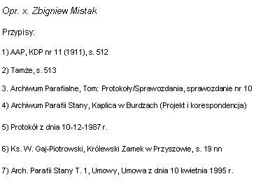 Pole tekstowe: Opr. x. Zbigniew MistakPrzypisy:1) AAP, KDP nr 11 (1911), s. 5122) Tame, s. 5133. Archiwum Parafialne, Tom: Protokoy/Sprawozdania, sprawozdanie nr 10 4) Archiwum Parafii Stany, Kaplica w Burdzach (Projekt i korespondencja)5) Protok z dnia 10-12-1987 r. 6) Ks. W. Gaj-Piotrowski, Krlewski Zamek w Przyszowie, s. 19 nn7) Arch. Parafii Stany T. 1, Umowy, Umowa z dnia 10 kwietnia 1995 r. 