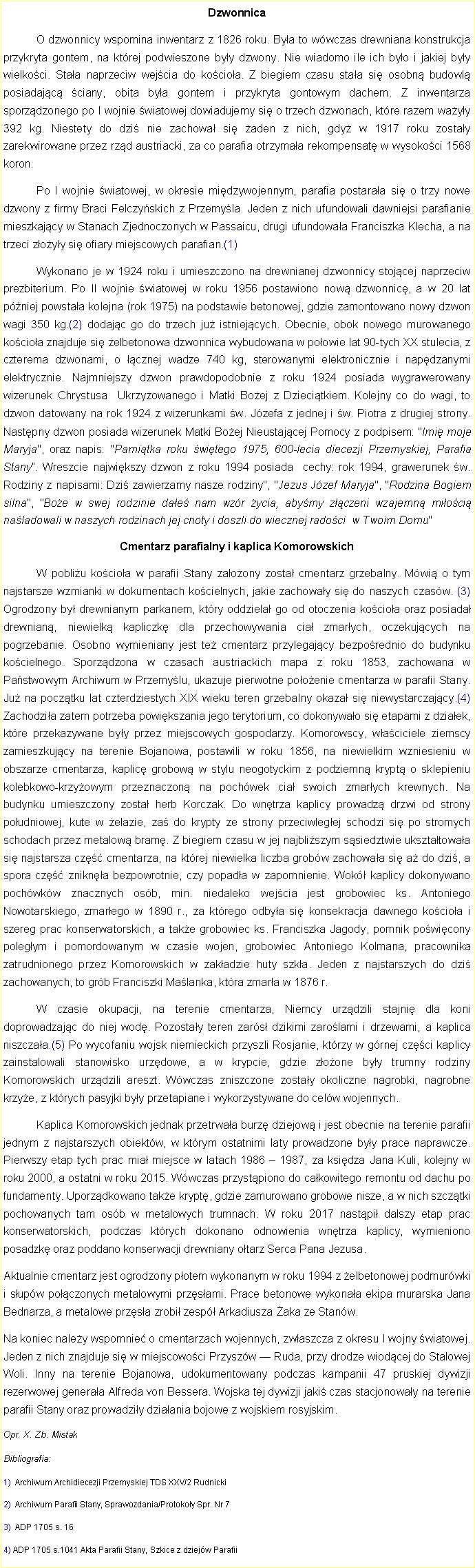 Pole tekstowe: Dzwonnica	O dzwonnicy wspomina inwentarz z 1826 roku. Bya to wwczas drewniana konstrukcja przykryta gontem, na ktrej podwieszone byy dzwony. Nie wiadomo ile ich byo i jakiej byy wielkoci. Staa naprzeciw wejcia do kocioa. Z biegiem czasu staa si osobn budowl posiadajc ciany, obita bya gontem i przykryta gontowym dachem. Z inwentarza sporzdzonego po I wojnie wiatowej dowiadujemy si o trzech dzwonach, ktre razem wayy 392 kg. Niestety do dzi nie zachowa si aden z nich, gdy w 1917 roku zostay zarekwirowane przez rzd austriacki, za co parafia otrzymaa rekompensat w wysokoci 1568 koron.	Po I wojnie wiatowej, w okresie midzywojennym, parafia postaraa si o trzy nowe dzwony z firmy Braci Felczyskich z Przemyla. Jeden z nich ufundowali dawniejsi parafianie mieszkajcy w Stanach Zjednoczonych w Passaicu, drugi ufundowaa Franciszka Klecha, a na trzeci zoyy si ofiary miejscowych parafian.(1)	Wykonano je w 1924 roku i umieszczono na drewnianej dzwonnicy stojcej naprzeciw prezbiterium. Po II wojnie wiatowej w roku 1956 postawiono now dzwonnic, a w 20 lat  pniej powstaa kolejna (rok 1975) na podstawie betonowej, gdzie zamontowano nowy dzwon wagi 350 kg.(2) dodajc go do trzech ju istniejcych. Obecnie, obok nowego murowanego kocioa znajduje si elbetonowa dzwonnica wybudowana w poowie lat 90-tych XX stulecia, z czterema dzwonami, o cznej wadze 740 kg, sterowanymi elektronicznie i napdzanymi elektrycznie. Najmniejszy dzwon prawdopodobnie z roku 1924 posiada wygrawerowany wizerunek Chrystusa  Ukrzyowanego i Matki Boej z Dziecitkiem. Kolejny co do wagi, to dzwon datowany na rok 1924 z wizerunkami w. Jzefa z jednej i w. Piotra z drugiej strony. Nastpny dzwon posiada wizerunek Matki Boej Nieustajcej Pomocy z podpisem: "Imi moje Maryja", oraz napis: "Pamitka roku witego 1975, 600-lecia diecezji Przemyskiej, Parafia Stany. Wreszcie najwikszy dzwon z roku 1994 posiada  cechy: rok 1994, grawerunek w. Rodziny z napisami: Dzi zawierzamy nasze rodziny", "Jezus Jzef Maryja", "Rodzina Bogiem silna", "Boe w swej rodzinie dae nam wzr ycia, abymy zczeni wzajemn mioci naladowali w naszych rodzinach jej cnoty i doszli do wiecznej radoci  w Twoim Domu"Cmentarz parafialny i kaplica Komorowskich	W pobliu kocioa w parafii Stany zaoony zosta cmentarz grzebalny. Mwi o tym najstarsze wzmianki w dokumentach kocielnych, jakie zachoway si do naszych czasw. (3) Ogrodzony by drewnianym parkanem, ktry oddziela go od otoczenia kocioa oraz posiada drewnian, niewielk kapliczk dla przechowywania cia zmarych, oczekujcych na pogrzebanie. Osobno wymieniany jest te cmentarz przylegajcy bezporednio do budynku kocielnego. Sporzdzona w czasach austriackich mapa z roku 1853, zachowana w Pastwowym Archiwum w Przemylu, ukazuje pierwotne pooenie cmentarza w parafii Stany. Ju na pocztku lat czterdziestych XIX wieku teren grzebalny okaza si niewystarczajcy.(4) Zachodzia zatem potrzeba powikszania jego terytorium, co dokonywao si etapami z dziaek, ktre przekazywane byy przez miejscowych gospodarzy. Komorowscy, waciciele ziemscy zamieszkujcy na terenie Bojanowa, postawili w roku 1856, na niewielkim wzniesieniu w obszarze cmentarza, kaplic grobow w stylu neogotyckim z podziemn krypt o sklepieniu kolebkowo-krzyowym przeznaczon na pochwek cia swoich zmarych krewnych. Na budynku umieszczony zosta herb Korczak. Do wntrza kaplicy prowadz drzwi od strony poudniowej, kute w elazie, za do krypty ze strony przeciwlegej schodzi si po stromych schodach przez metalow bram. Z biegiem czasu w jej najbliszym ssiedztwie uksztatowaa si najstarsza cz cmentarza, na ktrej niewielka liczba grobw zachowaa si a do dzi, a spora cz znikna bezpowrotnie, czy popada w zapomnienie. Wok kaplicy dokonywano pochwkw znacznych osb, min. niedaleko wejcia jest grobowiec ks. Antoniego Nowotarskiego, zmarego w 1890 r., za ktrego odbya si konsekracja dawnego kocioa i szereg prac konserwatorskich, a take grobowiec ks. Franciszka Jagody, pomnik powicony polegym i pomordowanym w czasie wojen, grobowiec Antoniego Kolmana, pracownika zatrudnionego przez Komorowskich w zakadzie huty szka. Jeden z najstarszych do dzi zachowanych, to grb Franciszki Malanka, ktra zmara w 1876 r.	W czasie okupacji, na terenie cmentarza, Niemcy urzdzili stajni dla koni doprowadzajc do niej wod. Pozostay teren zars dzikimi zarolami i drzewami, a kaplica niszczaa.(5) Po wycofaniu wojsk niemieckich przyszli Rosjanie, ktrzy w grnej czci kaplicy zainstalowali stanowisko urzdowe, a w krypcie, gdzie zoone byy trumny rodziny Komorowskich urzdzili areszt. Wwczas zniszczone zostay okoliczne nagrobki, nagrobne krzye, z ktrych pasyjki byy przetapiane i wykorzystywane do celw wojennych.	Kaplica Komorowskich jednak przetrwaa burz dziejow i jest obecnie na terenie parafii jednym z najstarszych obiektw, w ktrym ostatnimi laty prowadzone byy prace naprawcze. Pierwszy etap tych prac mia miejsce w latach 1986  1987, za ksidza Jana Kuli, kolejny w roku 2000, a ostatni w roku 2015. Wwczas przystpiono do cakowitego remontu od dachu po fundamenty. Uporzdkowano take krypt, gdzie zamurowano grobowe nisze, a w nich szcztki pochowanych tam osb w metalowych trumnach. W roku 2017 nastpi dalszy etap prac konserwatorskich, podczas ktrych dokonano odnowienia wntrza kaplicy, wymieniono posadzk oraz poddano konserwacji drewniany otarz Serca Pana Jezusa.Aktualnie cmentarz jest ogrodzony potem wykonanym w roku 1994 z elbetonowej podmurwki i supw poczonych metalowymi przsami. Prace betonowe wykonaa ekipa murarska Jana Bednarza, a metalowe przsa zrobi zesp Arkadiusza aka ze Stanw.Na koniec naley wspomnie o cmentarzach wojennych, zwaszcza z okresu I wojny wiatowej. Jeden z nich znajduje si w miejscowoci Przyszw  Ruda, przy drodze wiodcej do Stalowej Woli. Inny na terenie Bojanowa, udokumentowany podczas kampanii 47 pruskiej dywizji rezerwowej generaa Alfreda von Bessera. Wojska tej dywizji jaki czas stacjonoway na terenie parafii Stany oraz prowadziy dziaania bojowe z wojskiem rosyjskim. Opr. X. Zb. MistakBibliografia:1)  Archiwum Archidiecezji Przemyskiej TDS XXV/2 Rudnicki2)  Archiwum Parafii Stany, Sprawozdania/Protokoy Spr. Nr 73)  ADP 1705 s. 164) ADP 1705 s.1041 Akta Parafii Stany, Szkice z dziejw Parafii 