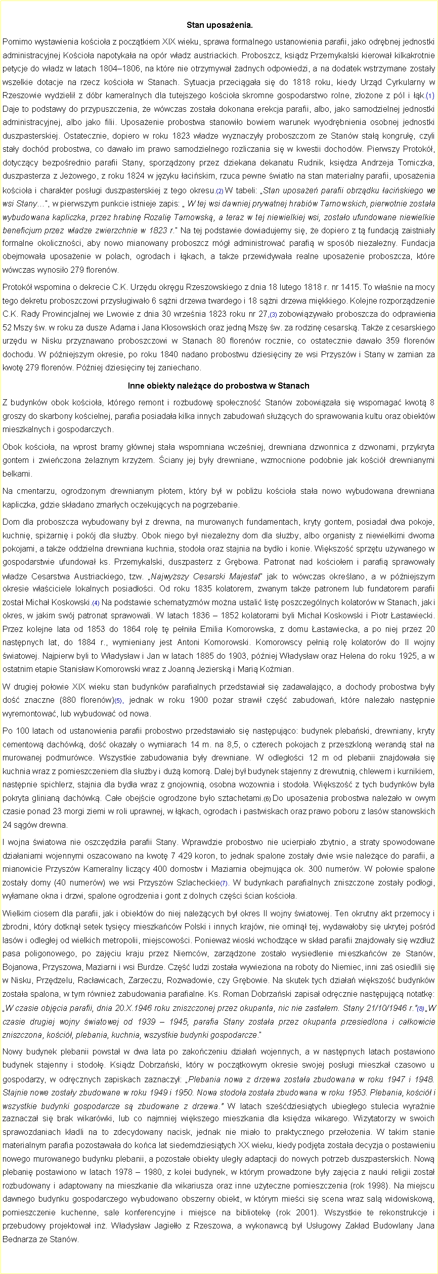 Pole tekstowe:  Stan uposaenia. Pomimo wystawienia kocioa z pocztkiem XIX wieku, sprawa formalnego ustanowienia parafii, jako odrbnej jednostki administracyjnej Kocioa napotykaa na opr wadz austriackich. Proboszcz, ksidz Przemykalski kierowa kilkakrotnie petycje do wadz w latach 18041806, na ktre nie otrzymywa adnych odpowiedzi, a na dodatek wstrzymane zostay wszelkie dotacje na rzecz kocioa w Stanach. Sytuacja przecigaa si do 1818 roku, kiedy Urzd Cyrkularny w Rzeszowie wydzieli z dbr kameralnych dla tutejszego kocioa skromne gospodarstwo rolne, zoone z pl i k.(1) Daje to podstawy do przypuszczenia, e wwczas zostaa dokonana erekcja parafii, albo, jako samodzielnej jednostki administracyjnej, albo jako filii. Uposaenie probostwa stanowio bowiem warunek wyodrbnienia osobnej jednostki duszpasterskiej. Ostatecznie, dopiero w roku 1823 wadze wyznaczyy proboszczom ze Stanw sta kongru, czyli stay dochd probostwa, co dawao im prawo samodzielnego rozliczania si w kwestii dochodw. Pierwszy Protok, dotyczcy bezporednio parafii Stany, sporzdzony przez dziekana dekanatu Rudnik, ksidza Andrzeja Tomiczka, duszpasterza z Jeowego, z roku 1824 w jzyku aciskim, rzuca pewne wiato na stan materialny parafii, uposaenia kocioa i charakter posugi duszpasterskiej z tego okresu.(2) W tabeli: Stan uposae parafii obrzdku aciskiego we wsi Stany, w pierwszym punkcie istnieje zapis:  W tej wsi dawniej prywatnej hrabiw Tarnowskich, pierwotnie zostaa wybudowana kapliczka, przez hrabin Rozali Tarnowsk, a teraz w tej niewielkiej wsi, zostao ufundowane niewielkie beneficjum przez wadze zwierzchnie w 1823 r. Na tej podstawie dowiadujemy si, e dopiero z t fundacj zaistniay formalne okolicznoci, aby nowo mianowany proboszcz mg administrowa parafi w sposb niezaleny. Fundacja obejmowaa uposaenie w polach, ogrodach i kach, a take przewidywaa realne uposaenie proboszcza, ktre wwczas wynosio 279 florenw. Protok wspomina o dekrecie C.K. Urzdu okrgu Rzeszowskiego z dnia 18 lutego 1818 r. nr 1415. To wanie na mocy tego dekretu proboszczowi przysugiwao 6 sni drzewa twardego i 18 sni drzewa mikkiego. Kolejne rozporzdzenie C.K. Rady Prowincjalnej we Lwowie z dnia 30 wrzenia 1823 roku nr 27,(3) zobowizywao proboszcza do odprawienia 52 Mszy w. w roku za dusze Adama i Jana Kosowskich oraz jedn Msz w. za rodzin cesarsk. Take z cesarskiego urzdu w Nisku przyznawano proboszczowi w Stanach 80 florenw rocznie, co ostatecznie dawao 359 florenw dochodu. W pniejszym okresie, po roku 1840 nadano probostwu dziesiciny ze wsi Przyszw i Stany w zamian za kwot 279 florenw. Pniej dziesiciny tej zaniechano. Inne obiekty nalece do probostwa w Stanach Z budynkw obok kocioa, ktrego remont i rozbudow spoeczno Stanw zobowizaa si wspomaga kwot 8 groszy do skarbony kocielnej, parafia posiadaa kilka innych zabudowa sucych do sprawowania kultu oraz obiektw mieszkalnych i gospodarczych. Obok kocioa, na wprost bramy gwnej staa wspomniana wczeniej, drewniana dzwonnica z dzwonami, przykryta gontem i zwieczona elaznym krzyem. ciany jej byy drewniane, wzmocnione podobnie jak koci drewnianymi belkami. Na cmentarzu, ogrodzonym drewnianym potem, ktry by w pobliu kocioa staa nowo wybudowana drewniana kapliczka, gdzie skadano zmarych oczekujcych na pogrzebanie. Dom dla proboszcza wybudowany by z drewna, na murowanych fundamentach, kryty gontem, posiada dwa pokoje, kuchni, spiarni i pokj dla suby. Obok niego by niezaleny dom dla suby, albo organisty z niewielkimi dwoma pokojami, a take oddzielna drewniana kuchnia, stodoa oraz stajnia na bydo i konie. Wikszo sprztu uywanego w gospodarstwie ufundowa ks. Przemykalski, duszpasterz z Grbowa. Patronat nad kocioem i parafi sprawoway wadze Cesarstwa Austriackiego, tzw. Najwyszy Cesarski Majestat jak to wwczas okrelano, a w pniejszym okresie waciciele lokalnych posiadoci. Od roku 1835 kolatorem, zwanym take patronem lub fundatorem parafii zosta Micha Koskowski.(4) Na podstawie schematyzmw mona ustali list poszczeglnych kolatorw w Stanach, jak i okres, w jakim swj patronat sprawowali. W latach 1836  1852 kolatorami byli Micha Koskowski i Piotr astawiecki. Przez kolejne lata od 1853 do 1864 rol t penia Emilia Komorowska, z domu astawiecka, a po niej przez 20 nastpnych lat, do 1884 r., wymieniany jest Antoni Komorowski. Komorowscy peni rol kolatorw do II wojny wiatowej. Najpierw byli to Wadysaw i Jan w latach 1885 do 1903, pniej Wadysaw oraz Helena do roku 1925, a w ostatnim etapie Stanisaw Komorowski wraz z Joann Jeziersk i Mari Komian. W drugiej poowie XIX wieku stan budynkw parafialnych przedstawia si zadawalajco, a dochody probostwa byy do znaczne (880 florenw)(5), jednak w roku 1900 poar strawi cz zabudowa, ktre naleao nastpnie wyremontowa, lub wybudowa od nowa. Po 100 latach od ustanowienia parafii probostwo przedstawiao si nastpujco: budynek plebaski, drewniany, kryty cementow dachwk, do okazay o wymiarach 14 m. na 8,5, o czterech pokojach z przeszklon werand sta na murowanej podmurwce. Wszystkie zabudowania byy drewniane. W odlegoci 12 m od plebanii znajdowaa si kuchnia wraz z pomieszczeniem dla suby i du komor. Dalej by budynek stajenny z drewutni, chlewem i kurnikiem, nastpnie spichlerz, stajnia dla byda wraz z gnojowni, osobna wozownia i stodoa. Wikszo z tych budynkw bya pokryta glinian dachwk. Cae obejcie ogrodzone byo sztachetami.(6) Do uposaenia probostwa naleao w owym czasie ponad 23 morgi ziemi w roli uprawnej, w kach, ogrodach i pastwiskach oraz prawo poboru z lasw stanowskich 24 sgw drewna. I wojna wiatowa nie oszczdzia parafii Stany. Wprawdzie probostwo nie ucierpiao zbytnio, a straty spowodowane dziaaniami wojennymi oszacowano na kwot 7 429 koron, to jednak spalone zostay dwie wsie nalece do parafii, a mianowicie Przyszw Kameralny liczcy 400 domostw i Maziarnia obejmujca ok. 300 numerw. W poowie spalone zostay domy (40 numerw) we wsi Przyszw Szlacheckie(7). W budynkach parafialnych zniszczone zostay podogi, wyamane okna i drzwi, spalone ogrodzenia i gont z dolnych czci cian kocioa. Wielkim ciosem dla parafii, jak i obiektw do niej nalecych by okres II wojny wiatowej. Ten okrutny akt przemocy i zbrodni, ktry dotkn setek tysicy mieszkacw Polski i innych krajw, nie omin tej, wydawaoby si ukrytej pord lasw i odlegej od wielkich metropolii, miejscowoci. Poniewa wioski wchodzce w skad parafii znajdoway si wzdu pasa poligonowego, po zajciu kraju przez Niemcw, zarzdzone zostao wysiedlenie mieszkacw ze Stanw, Bojanowa, Przyszowa, Maziarni i wsi Burdze. Cz ludzi zostaa wywieziona na roboty do Niemiec, inni za osiedlili si w Nisku, Przdzelu, Racawicach, Zarzeczu, Rozwadowie, czy Grbowie. Na skutek tych dziaa wikszo budynkw zostaa spalona, w tym rwnie zabudowania parafialne. Ks. Roman Dobrzaski zapisa odrcznie nastpujc notatk: W czasie objcia parafii, dnia 20.X.1946 roku zniszczonej przez okupanta, nic nie zastaem. Stany 21/10/1946 r.(8) W czasie drugiej wojny wiatowej od 1939  1945, parafia Stany zostaa przez okupanta przesiedlona i cakowicie zniszczona, koci, plebania, kuchnia, wszystkie budynki gospodarcze. Nowy budynek plebanii powsta w dwa lata po zakoczeniu dziaa wojennych, a w nastpnych latach postawiono budynek stajenny i stodo. Ksidz Dobrzaski, ktry w pocztkowym okresie swojej posugi mieszka czasowo u gospodarzy, w odrcznych zapiskach zaznaczy: Plebania nowa z drzewa zostaa zbudowana w roku 1947 i 1948. Stajnie nowe zostay zbudowane w roku 1949 i 1950. Nowa stodoa zostaa zbudowana w roku 1953. Plebania, koci i wszystkie budynki gospodarcze s zbudowane z drzewa. W latach szedziesitych ubiegego stulecia wyranie zaznacza si brak wikarwki, lub co najmniej wikszego mieszkania dla ksidza wikarego. Wizytatorzy w swoich sprawozdaniach kadli na to zdecydowany nacisk, jednak nie miao to praktycznego przeoenia. W takim stanie materialnym parafia pozostawaa do koca lat siedemdziesitych XX wieku, kiedy podjta zostaa decyzja o postawieniu nowego murowanego budynku plebanii, a pozostae obiekty ulegy adaptacji do nowych potrzeb duszpasterskich. Now plebani postawiono w latach 1978  1980, z kolei budynek, w ktrym prowadzone byy zajcia z nauki religii zosta rozbudowany i adaptowany na mieszkanie dla wikariusza oraz inne uyteczne pomieszczenia (rok 1998). Na miejscu dawnego budynku gospodarczego wybudowano obszerny obiekt, w ktrym mieci si scena wraz sal widowiskow, pomieszczenie kuchenne, sale konferencyjne i miejsce na bibliotek (rok 2001). Wszystkie te rekonstrukcje i przebudowy projektowa in. Wadysaw Jagieo z Rzeszowa, a wykonawc by Usugowy Zakad Budowlany Jana Bednarza ze Stanw. 