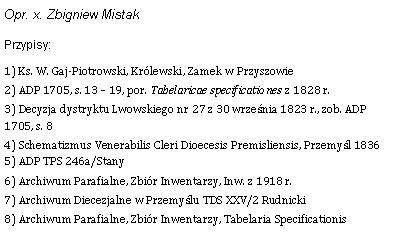 Pole tekstowe: Opr. x. Zbigniew MistakPrzypisy:1) Ks. W. Gaj-Piotrowski, Krlewski, Zamek w Przyszowie 2) ADP 1705, s. 13  19, por. Tabelaricae specificationes z 1828 r. 3) Decyzja dystryktu Lwowskiego nr 27 z 30 wrzenia 1823 r., zob. ADP 1705, s. 8 4) Schematizmus Venerabilis Cleri Dioecesis Premisliensis, Przemyl 1836 5) ADP TPS 246a/Stany 6) Archiwum Parafialne, Zbir Inwentarzy, Inw. z 1918 r. 7) Archiwum Diecezjalne w Przemylu TDS XXV/2 Rudnicki 8) Archiwum Parafialne, Zbir Inwentarzy, Tabelaria Specificationis 