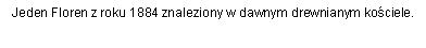 Pole tekstowe: Jeden Floren z roku 1884 znaleziony w dawnym drewnianym kociele.