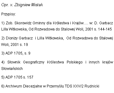 Pole tekstowe: Opr. x. Zbigniew MistakPrzypisy:1) Zob. Skorowidz Gminny dla Krlestwa i Krajw. w: D. Garbacz Lilla Witkowska, Od Rozwadowa do Stalowej Woli, 2001 s. 144-1452) Dionizy Garbacz  i Lilla Witkowska,  Od Rozwadowa do Stalowej Woli, 2001 s. 193) ADP 1705, s. 94) Sownik Geograficzny Krlestwa Polskiego i innych krajw Sowiaskich5) ADP 1705 s. 157 6) Archiwum Diecezjalne w Przemylu TDS XXV/2 Rudnicki