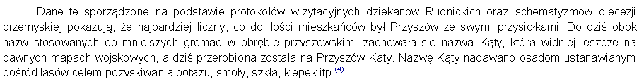 Pole tekstowe: 	Dane te sporzdzone na podstawie protokow wizytacyjnych dziekanw Rudnickich oraz schematyzmw diecezji przemyskiej pokazuj, e najbardziej liczny, co do iloci mieszkacw by Przyszw ze swymi przysiokami. Do dzi obok nazw stosowanych do mniejszych gromad w obrbie przyszowskim, zachowaa si nazwa Kty, ktra widniej jeszcze na dawnych mapach wojskowych, a dzi przerobiona zostaa na Przyszw Katy. Nazw Kty nadawano osadom ustanawianym pord lasw celem pozyskiwania potau, smoy, szka, klepek itp.(4) 