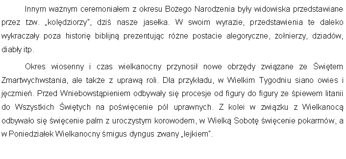 Pole tekstowe: 	Innym wanym ceremoniaem z okresu Boego Narodzenia byy widowiska przedstawiane przez tzw. koldziorzy, dzi nasze jaseka. W swoim wyrazie, przedstawienia te daleko wykraczay poza histori biblijn prezentujc rne postacie alegoryczne, onierzy, dziadw, diaby itp.	Okres wiosenny i czas wielkanocny przynosi nowe obrzdy zwizane ze witem Zmartwychwstania, ale take z upraw roli. Dla przykadu, w Wielkim Tygodniu siano owies i jczmie. Przed Wniebowstpieniem odbyway si procesje od figury do figury ze piewem litanii do Wszystkich witych na powicenie pl uprawnych. Z kolei w zwizku z Wielkanoc odbywao si wicenie palm z uroczystym korowodem, w Wielk Sobot wicenie pokarmw, a w Poniedziaek Wielkanocny migus dyngus zwany lejkiem.