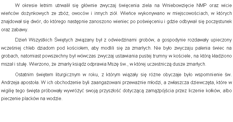 Pole tekstowe: 	W okresie letnim utrwali si gwnie zwyczaj wicenia ziela na Wniebowzicie NMP oraz wicie wiecw doynkowych ze zb, owocw i innych zi. Wiece wykonywano w miejscowociach, w ktrych znajdowa si dwr, do ktrego nastpnie zanoszono wieniec po powiceniu i gdzie odbywa si poczstunek oraz zabawy.	Dzie Wszystkich witych zwizany by z odwiedzinami grobw, a gospodynie rozdaway upieczony wczeniej chleb dziadom pod kocioem, aby modlili si za zmarych. Nie byo zwyczaju palenia wiec na grobach, natomiast powszechny by wwczas zwyczaj ustawiania pustej trumny w kociele, na ktr kadziono msza i stu. Wierzono, e zmary ksidz odprawia Msz w., w ktrej uczestnicz dusze zmarych.	Ostatnim witem liturgicznym w roku, z ktrym wizay si rne obyczaje byo wspomnienie w. Andrzeja apostoa. W ich obchodzenie byli zaangaowani przewanie modzi, a zwaszcza dziewczta, ktre w wigili tego wita prboway wywry swoj przyszo dotyczc zampjcia przez liczenie kokw, albo pieczenie plackw na wodzie.