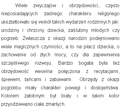 Pole tekstowe: 	Wiele zwyczajw i obrzdowoci, czsto nieposiadajcych adnego charakteru religijnego uksztatowao si wok takich wydarze rodzinnych jak: urodziny i chrzciny dziecka, zalubiny modych czy pogrzeb. Zwaszcza z okazji narodzin podejmowano wiele magicznych czynnoci, a to na pacz dziecka, o zachowanie od zych mocy, czy dla zapewnienia szczliwego rozwoju. Bardzo bogata bya te obrzdowo weselna poczona z recytacjami, piewem, tacami i zabawami.  Obrzdy z okazji pogrzebu miay charakter powagi i dostojestwa. Kolorem aobnym by biay i w takim kolor przyodziewano ciaa zmarych. 