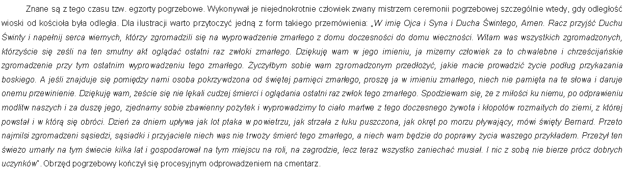 Pole tekstowe: 	Znane s z tego czasu tzw. egzorty pogrzebowe. Wykonywa je niejednokrotnie czowiek zwany mistrzem ceremonii pogrzebowej szczeglnie wtedy, gdy odlego wioski od kocioa bya odlega. Dla ilustracji warto przytoczy jedn z form takiego przemwienia: W imi Ojca i Syna i Ducha wintego, Amen. Racz przyj Duchu winty i napenij serca wiernych, ktrzy zgromadzili si na wyprowadzenie zmarego z domu doczesnoci do domu wiecznoci. Witam was wszystkich zgromadzonych, ktrzycie si zeli na ten smutny akt oglda ostatni raz zwoki zmarego. Dzikuj wam w jego imieniu, ja mizerny czowiek za to chwalebne i chrzecijaskie zgromadzenie przy tym ostatnim wyprowadzeniu tego zmarego. yczybym sobie wam zgromadzonym przedoy, jakie macie prowadzi ycie podug przykazania boskiego. A jeli znajduje si pomidzy nami osoba pokrzywdzona od witej pamici zmarego, prosz ja w imieniu zmarego, niech nie pamita na te sowa i daruje onemu przewinienie. Dzikuj wam, ecie si nie lkali cudzej mierci i ogldania ostatni raz zwok tego zmarego. Spodziewam si, e z mioci ku niemu, po odprawieniu modlitw naszych i za dusz jego, zjednamy sobie zbawienny poytek i wyprowadzimy to ciao martwe z tego doczesnego ywota i kopotw rozmaitych do ziemi, z ktrej powsta i w ktr si obrci. Dzie za dniem upywa jak lot ptaka w powietrzu, jak strzaa z uku puszczona, jak okrt po morzu pywajcy, mwi wity Bernard. Przeto najmilsi zgromadzeni ssiedzi, ssiadki i przyjaciele niech was nie trwoy mier tego zmarego, a niech wam bdzie do poprawy ycia waszego przykadem. Przey ten wieo umary na tym wiecie kilka lat i gospodarowa na tym miejscu na roli, na zagrodzie, lecz teraz wszystko zaniecha musia. I nic z sob nie bierze prcz dobrych uczynkw. Obrzd pogrzebowy koczy si procesyjnym odprowadzeniem na cmentarz. 