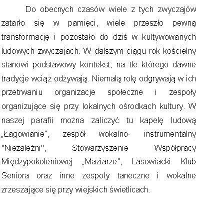 Pole tekstowe: 	Do obecnych czasw wiele z tych zwyczajw zataro si w pamici, wiele przeszo pewn transformacj i pozostao do dzi w kultywowanych ludowych zwyczajach. W dalszym cigu rok kocielny stanowi podstawowy kontekst, na tle ktrego dawne tradycje wci odywaj. Niema rol odgrywaj w ich przetrwaniu organizacje spoeczne i zespoy organizujce si przy lokalnych orodkach kultury. W naszej parafii mona zaliczy tu kapel ludow agowianie, zesp wokalno- instrumentalny "Niezaleni", Stowarzyszenie Wsppracy Midzypokoleniowej Maziarze, Lasowiacki Klub Seniora oraz inne zespoy taneczne i wokalne zrzeszajce si przy wiejskich wietlicach.