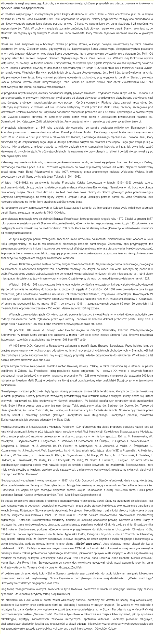 Pole tekstowe: Wyposaenie wntrza pierwszego kocioa, a w nim obrazy witych, ktrymi przyozdabiano otarze, pozwala wnioskowa o specyfice kultu i praktyk pobonych.W tabelach wizytacyjnych sporzdzanych przez ksiy dziekanw w latach 1824  1849 odnotowane jest, e w wita tytularne ku czci w. Jana Gwalberta i w. Tekli odprawiane s odpusty. Naley przypuszcza, e byy one obchodzone w dni, kiedy wypadao wspomnienia danego patrona, a wic 12 lipca, we wspomnienie w. Jana Gwalberta i 23 wrzenia, we wspomnienie w. Tekli. W osobnym rozdziale zostanie omwiony kult gwnych patronw parafii Stany, natomiast to, co stanowio szczeglny rys tej wityni to obraz w. Jana Gwalberta, ktry zawsze zajmowa naczelne miejsce w gwnym otarzu.Obraz w. Tekli znajdowa si w bocznym otarzu po prawej stronie, w ktrym powyej umieszczony by take niewielki wizerunek w. Anny. Z biegiem czasu, gdy oywi si kult Najwitszego Serca Jezusowego, pielgnowany przez powoane w tym celu bractwo, doczono nowy obraz Serca Jezusowego, ktry prezentowany by zamiennie z obrazem w. Tekli. Od tej pory otarz ten zaczto nazywa otarzem Najwitszego Serca Pana Jezusa. Ks. Wilhelm Gaj Piotrowski wyraa wtpliwo, co do daty i autorstwa obrazu, i przypuszcza, e wyszed spod pdzla Wojciecha Weissa w pierwszej dekadzie XX w., jednak z adnotacji zawartej w dokumencie sporzdzonym 12 lutego 1932 roku przez Ks. Franciszka Kuaka wynika, e namalowa go Wadysaw Barwicki, podobnie jak obraz Jezusa Ukrzyowanego, w., Tekli i w. Jana Gwalberta na koniu. Wg pierwszego inwentarza, ktry stanowi podstaw uposaenia probostwa, przy erygowaniu parafii w Stanach, pierwszy koci posiada jeszcze obraz ukrzyowanego Pana Jezusa na lnianym ptnie oraz obraz Zwiastowania NMP. Nie zachoway si one jednak do czasw wspczesnych.W przypadku innych witych, akcenty pobonoci ulegay pewnym zmianom. Przykadem moe tu by kult w. Floriana. Od samego pocztku w pierwszym kociele, po lewej stronie od otarza gwnego, znajdowa si otarz boczny powicony czci tego witego z obrazem przedstawiajcym jego posta.  Oprcz obrazu w. Floriana otarz zawiera take obraz w. Katarzyny mczennicy. Z czasem kult w. Floriana zastpiony zosta przez kult Matki Boej, czczonej szczeglnie pod wezwaniem Krlowej Raca w. Oywiona pobono maryjna na przeomie XIX i XX wieku i powstajce w zwizku z tym Koa ywego Raca sprawia, e wykonany zosta obraz Matki Boej z Dziecitkiem przekazujcej raniec w. Dominikowi i w. Katarzynie. Znik tak take kult w. Anny uwaanej w tym regionie za patronk szczliwej mierci. W protokole wizytacyjnym z 1847 roku znajduje si wzmianka, e parafia posiadaa relikwie w. Bonifacego i w. Abundancjusza wraz z dokumentami rzymskimi. Prawdopodobnie chodzi o Bonifacego - apostoa Germanii i mczennika z pocz. IV w. Z kolei w 1848 jest mowa o relikwiach w. Kanuta, pierwszego duskiego mczennika i patrona Danii, ktry przyczyni si do chrystianizacji tego kraju, a ktrego potocznie nazywa si ostatnim z Wikingw. Jego grb znajduje si w Odense. Nie wiadomo, z jakiego powodu te relikwie znalazy si w stanowskim kociele, ani te, jak ywa bya cze kierowana do owych witych. W pniejszych latach nie wspomina si przywoanych tu relikwii i do dzi nie zachowa si po nich najmniejszy lad.Z dawnego wyposaenia kocioa, z pierwszego okresu istnienia parafii, zachowa si jedynie obraz w. Antoniego z Padwy, nieznanego malarza z pocz. XIX w. Pozostae wymieniono na nowe w pierwszej poowie XX wieku. Najpierw namalowany zosta obraz Matki Boej Racowej w roku 1907, wykonany przez znakomitego malarza Wojciecha Weissa, kiedy proboszczem parafii Stany by ksidz Jzef Tokarski (1904-1908).W latach 19281932, na zamwienie ksidza Franciszka Kuaka (proboszcza w latach 19161936) powstay cztery, zachowane do dzi, obrazy pdzla lubelskiego artysty malarza Wadysawa Barwickiego. Namalowa on do bocznego otarza dwa obrazy: Najw. Serca Pana Jezusa i w.Tekli oraz dwa nowe obrazy do otarza gwnego: jeden przedstawiajcy Chrystusa Ukrzyowanego, na wzr figury krzya z Limpias i drugi ukazujcy patrona parafii w. Jana Gwalberta, jako rycerza siedzcego na koniu, ktry przebacza zabjcy swego brata. Na podstawie spisw zamieszczonych w Ksidze Stowarzysze wyania si interesujcy obraz ycia religijnego wiernych parafii Stany, zwaszcza na przeomie XIX i XX wieku.Jako pierwsze rozpoczo sw dziaalno Bractwo Racowe, ktrego pocztki sigaj roku 1870. Z kolei w grudniu 1877 roku powoane zostao w parafii Bractwo Wstrzemiliwoci, ktre na koniec wspomnianego roku liczyo 192 czonkw, a w nastpnych latach rozroso si do wielkoci blisko 700 osb, ktre za cel stawiay sobie gwnie ycie w trzewoci i wolnoci od naduywania alkoholu.W yciu religijnym parafii szczeglne znaczenie miao udzielenie sakramentu bierzmowania 1848 osobom w roku 1884 (przypomnijmy, e by to rok konsekracji pierwszego kocioa parafialnego). Zachowany spis przyjmujcych ten sakrament podaje jedynie imiona i nazwiska bez kolejnoci alfabetycznej oraz imiona z bierzmowania. Naley przypuszcza, e przyjcie bierzmowania przez tak liczn grup poprzedzone byo wczeniejszym przygotowaniem, co niewtpliwie musiao zaznaczy si pogbieniem religijnej wiadomoci wiernych.  W roku 1886 zainicjowana zostaa bardziej zorganizowana forma kultu Najwitszego Serca Jezusowego, polegajca na utworzeniu 9 osobowych zespow tzw. Apostolatu Modlitwy, do ktrych do koca XIX wieku wczyo si ponad 830 osb. Poszczeglne zespoy zobowizyway si do komunii wynagradzajcej w rnych dniach miesica, np. w I, lub II pitek miesica, w niedziele, czy te w innym wybranym dniu. Ostatnie wpisy do tego ruchu modlitewnego datuj si na rok 1921. W latach 1889 do 1908 r. prowadzona bya ksiga wpisw do raca wieczystego, ktrego czonkowie zobowizywali si do odmawiania tej modlitwy do koca ycia. Liczba ich sigaa 415 czonkw. Od 1897 roku prowadzona bya ksiga racowa, gdzie odnotowano powstanie kilkunastu K racowych w Stanach, Przyszowie Kameralnym i Koodziejach. W kolejnych latach, zwaszcza w pierwszych latach XX wieku, powstaj nastpne re m.in. w Maziarni, Bojanowie i Gojanowie. W sumie na przestrzeni lat, od marca 1897 r. do stycznia 1916 r., zorganizowanych zostao 62 re, 50 eskich i 12 mskich, ktre odpowiednio zrzeszay 750 kobiet i dziewczt oraz 180 mczyzn.  W latach dziewidziesitych XIX wieku zostao powoanie bractwo witej Rodziny, w skad ktrego wchodziy cae rodziny mieszkacw parafii zgaszane przez ojca rodziny. Zapisw do bractwa dokona proboszcz parafii Stany dnia 7 lutego 1894 r. Na koniec 1907 roku liczba czonkw bractwa przekraczaa 600 osb. Na pocztku XX wieku ks. biskup Jzef Pelczar inicjuje w diecezji przemyskiej Bractwo Przenajwitszego Sakramentu. W parafii Stany zostaje ono zaoone w marcu 1903 roku przez ksidza Stefana Fusa. Bractwo powiksza liczb swych czonkw przez kolejne lata i w roku 1908 liczy 587 osb.	W 1905 roku O.O. Kapucyni z Rozwadowa zakadaj w parafii Stany Bractwo Szkaplerza. Przez kolejne lata, do bractwa przyjmowano wiernych podczas odpustw lub innych uroczystoci kocielnych obchodzonych w Stanach, jeli by obecny ktry z ojcw kapucynw, lub inny ksidz majcy przywilej i wadz przyjmowania do szkaplerza. W kilkanacie lat pniej Bractwo zrzeszao 328 czonkw. W tym samym okresie zainicjowane zostao Bractwo Krlowej Korony Polskiej, a take wspomina si o istnieniu w parafii wsplnoty III Zakonu w. Franciszka, ktr popularnie zwano tercjarzami. W I poowie XX wieku, o pewnych formach pobonoci mog wiadczy chorgwie i proporce procesyjne. W 1928 roku wykonano chorgiew dla uczczenia 600-lecia istnienia sanktuarium Matki Boej w Leajsku, na ktrej zosta przedstawiony wizerunek Matki Boej czczonej w tamtejszym sanktuarium. Niewtpliwym wyrazem pobonoci byy figury i obrazy procesyjne, zwane take feretronami, ktrych do dzi zachowao si w parafii pitnacie. Obrazy procesyjne zazwyczaj przedstawiaj dwa wizerunki rnych witych, ktrzy ciesz si kultem wiernych i traktowani s, jako ordownicy w rnych potrzebach.  W kolekcji parafialnych feretronw obok przedstawie Matki Boej i Pana Jezusa oraz znanej ju nam witej Tekli, znajdziemy take w. Barbar, w. Dorot, w. Teres od Dziecitka Jezus, w. Jana Chrzciciela, w. Jzefa, w. Franciszka, czy w. Michaa Archanioa. Noszone byy zawsze przez zespoy kobiet i dziewczt podczas gwnych uroczystoci roku liturgicznego, uroczystych procesji, zwaszcza Eucharystycznych, jak podczas odpustw i  w Boe Ciao.Modzie zrzeszona w Stowarzyszeniu Modziey Polskiej w 1934 ufundowaa dla siebie proporzec oddajcy hasa i idee tej katolickiej organizacji, ktra w pniejszych latach wesza w skad Akcji Katolickiej i Katolickiego Stowarzyszenia Modziey. Warto moe przytoczy nazwiska umieszczone na drzewcu proporca w formie tzw. gwodzi. Byli to: M. Haasowska, W. Mokrzycki, J. Szymonkiewicz, L. Langierowa, Z. Greinowa, St. Komorowski, St. witek, Fr. Bajkowa, L. Walencikiewicz, J. witkowa, L. Borowa, hr. Z. Jezierski, ks. Fr. Pelczar, M. Mokrzycka, hr. J. Jezierski, J. Malita, A. witkwna, L. Kumianowa, ks. J. Kuczkowski, Wal. Szynkiewicz, ks. dr M. Jastrzbski (pniejszy rektor WSD w Przemylu), A. Kumian, A. Grein, W. Surowiec, hr. J. Jezierska, P. Klich, A. Szymonkiewicz, M. Pajk, W. Nycz, hr. H. Tarnowski, A. Switek, J. Bednarz, A. Taraszewski, W. Kurlej, ks. J. Skoczyski, W. Kulig, W. Sysz, A. Bednarz, J. Langier. By moe kto ze wspczesnych rozpozna pord tych nazwisk kogo ze swoich bliskich krewnych, lub znajomych. Stowarzyszenie, ktre miao swoj siedzib w Maziarni, stawiao sobie szczytny cel, a mianowicie wychowywa modzie na wiatych, dzielnych i czynnych katolikw i Polakw.Niedugo przed wybuchem II wojny wiatowej w 1937 roku Koo Gospody ze Stanw ufundowao dwie chorgwie, jedn, ktra przedstawiaa w. Teres od Dziecitka Jezus i Maryj Niepokalan, a drug z wizerunkiem Serca Pana Jezusa i w. Franciszka. Po wojnie do tych chorgwi doczona zostaa kolejna, ufundowana z okazji 1000-lecia chrztu Polski przez parafian z Zaa i Kozw, z wizerunkami w. Tekli i Matki Boej Czstochowskiej. To bogate dziedzictwo spoecznego i religijnego zaangaowania mieszkacw parafii Stany na przestrzeni dziesicioleci, jest dzi kontynuowane w podobnych zespoach modzieowych i przez osoby starsze. Najwikszy swj udzia maj parafianie w koach ywego Raca, w Stowarzyszeniu Apostolatu Maryjnego i Krgu Biblijnym, za modzi chopcy i dziewczta tworz zespoy liturgiczne ministrantw i scholi. Od 1990 roku w Kociele polskim reaktywowano przedwojenn modzieow organizacj  Katolickie Stowarzyszenie Modziey, nadajc jej kocieln osobowo prawn. Rwnie w parafii Stany, z inicjatywy ks. Jana Andrzejewskiego, utworzony zosta pierwszy parafialny oddzia KSM. Na zjedzie dnia 16 padziernika 1993 roku w Sandomierzu, podczas ktrego omawiano przygotowanie do lubowania w Uroczysto Chrystusa Krla, modzie ze Stanw reprezentowali: Danuta Tetla, Agnieszka Pistor, Grzegorz Chojnacki, i Janusz Chudzik. W kilkuletniej swej historii oddzia KSM ze Stanw podejmowa ciekawe inicjatywy na rzecz oywienia ycia religijnego i kulturowego w swym rodowisku, wydajc miedzy innymi lokalne pismo Wieci znad gu. Jego pierwszy numer ukaza si ju w padzierniku 1993 r. Biuletyn obejmowa swym rozmiarem 12/14 stron formatu A4 i ukazywa w swej tematyce niezwykle ciekawy i szeroki zakres problematyki najbliszego rodowiska, jak rwnie opisywa wiele inicjatyw, w ktre angaowaa si modzie. W redakcji biuletynu uczestniczyli: Alina Wyka, Ewa Lesiczka, Anna Lesiczka, Anna Bednarz, Monika Wdowiak, Marta Stec, Ula Pyryt i inni. Stowarzyszeniu ze strony duchowiestwa asystowali obok wyej wspomnianego ks. Jana Andrzejewskiego, ks. Tomasz Kwanik oraz ks. Grzegorz Zwoliski.W pniejszym okresie, kiedy koo KSM w Stanach zawiesio sw dziaalno, do tytuu biuletynu nawizao kilkakrotnie czasopismo samorzdu terytorialnego Gminy Bojanw w pocztkowym okresie swej dziaalnoci i Wieci znad gu ukazyway si w dalszym cigu przez jaki czas. Inn form zaangaowania wiernych wieckich w ycie Kocioa, zwaszcza w latach 90 ubiegego stulecia, byy zespoy synodalne, ktre pniej przybray form Akcji Katolickiej.Na przeomie XX i XXI wieku w parafii zosta wzniesiony budynek parafialny w. Jzefa ze scen, sal widowiskow, zapleczem kuchennym oraz pomieszczeniami na bibliotek i spotkania w maych grupach. To wanie w tym obiekcie z inicjatywy ks. Jana Kardasia byy wystawiane sztuki teatralne opowiadajce np. o Boym Narodzeniu czy o Mce Paskiej pod znamiennym hasem: Sursum corda. Do dzi w tym obiekcie rokrocznie ma miejsce kilka wydarze, jak np. spotkania rekolekcyjne, wystpy zaproszonych zespow muzycznych, spotkania autorskie, konkursy piosenek religijnych, okolicznociowe akademie, jaseka czy uroczystoci z okazji odpustu. Niezwykle wan pomoc w tych przedsiwziciach jest zaangaowanie zarzdu szk publicznych z terenu parafii i miejscowych Orodkw Kultury.  