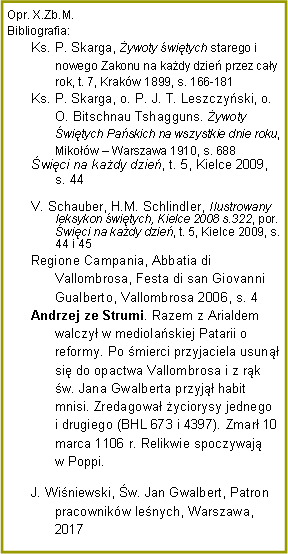 Pole tekstowe: Opr. X.Zb.M.Bibliografia:Ks. P. Skarga, ywoty witych starego i nowego Zakonu na kady dzie przez cay rok, t. 7, Krakw 1899, s. 166-181Ks. P. Skarga, o. P. J. T. Leszczyski, o. O. Bitschnau Tshagguns. ywoty witych Paskich na wszystkie dnie roku, Mikow  Warszawa 1910, s. 688wici na kady dzie, t. 5, Kielce 2009, s. 44V. Schauber, H.M. Schlindler, Ilustrowany leksykon witych, Kielce 2008 s.322, por. wici na kady dzie, t. 5, Kielce 2009, s. 44 i 45Regione Campania, Abbatia di Vallombrosa, Festa di san Giovanni Gualberto, Vallombrosa 2006, s. 4Andrzej ze Strumi. Razem z Arialdem walczy w mediolaskiej Patarii o reformy. Po mierci przyjaciela usun si do opactwa Vallombrosa i z rk w. Jana Gwalberta przyj habit mnisi. Zredagowa yciorysy jednego i drugiego (BHL 673 i 4397). Zmar 10 marca 1106 r. Relikwie spoczywaj w Poppi.J. Winiewski, w. Jan Gwalbert, Patron pracownikw lenych, Warszawa, 2017