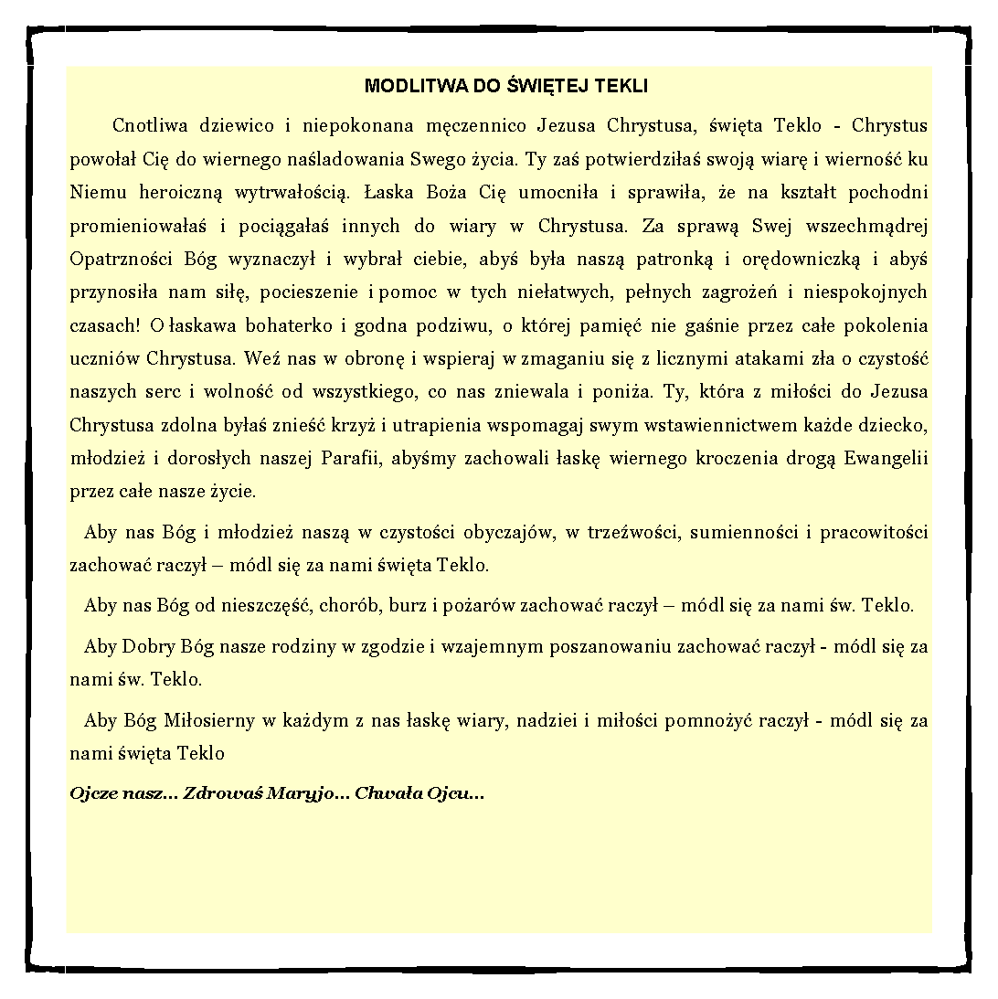 Pole tekstowe: MODLITWA DO WITEJ TEKLICnotliwa dziewico i niepokonana mczennico Jezusa Chrystusa, wita Teklo - Chrystus powoa Ci do wiernego naladowania Swego ycia. Ty za potwierdzia swoj wiar i wierno ku Niemu heroiczn wytrwaoci. aska Boa Ci umocnia i sprawia, e na ksztat pochodni promieniowaa i pocigaa innych do wiary w Chrystusa. Za spraw Swej wszechmdrej Opatrznoci Bg wyznaczy i wybra ciebie, aby bya nasz patronk i ordowniczk i aby przynosia nam si, pocieszenie i pomoc w tych nieatwych, penych zagroe i niespokojnych czasach! O askawa bohaterko i godna podziwu, o ktrej pami nie ganie przez cae pokolenia uczniw Chrystusa. We nas w obron i wspieraj w zmaganiu si z licznymi atakami za o czysto naszych serc i wolno od wszystkiego, co nas zniewala i ponia. Ty, ktra z mioci do Jezusa Chrystusa zdolna bya znie krzy i utrapienia wspomagaj swym wstawiennictwem kade dziecko, modzie i dorosych naszej Parafii, abymy zachowali ask wiernego kroczenia drog Ewangelii przez cae nasze ycie.Aby nas Bg i modzie nasz w czystoci obyczajw, w trzewoci, sumiennoci i pracowitoci zachowa raczy  mdl si za nami wita Teklo.Aby nas Bg od nieszcz, chorb, burz i poarw zachowa raczy  mdl si za nami w. Teklo.Aby Dobry Bg nasze rodziny w zgodzie i wzajemnym poszanowaniu zachowa raczy - mdl si za nami w. Teklo.Aby Bg Miosierny w kadym z nas ask wiary, nadziei i mioci pomnoy raczy - mdl si za nami wita TekloOjcze nasz... Zdrowa Maryjo... Chwaa Ojcu... 