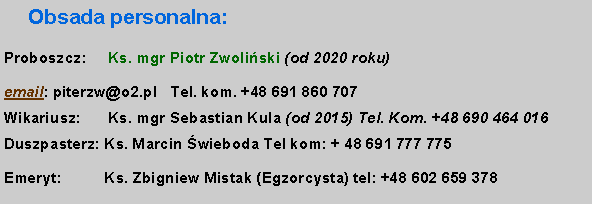 Pole tekstowe: Obsada personalna:Proboszcz: 	  Ks. mgr Piotr Zwoliski (od 2020 roku) 	  email: piterzw@o2.pl   Tel. kom. +48 691 860 707 
Wikariusz: 	  Ks. mgr Sebastian Kula (od 2015) Tel. Kom. +48 690 464 016
Duszpasterz: Ks. Marcin wieboda Tel kom: + 48 691 777 775Emeryt:          Ks. Zbigniew Mistak (Egzorcysta) tel: +48 602 659 378
