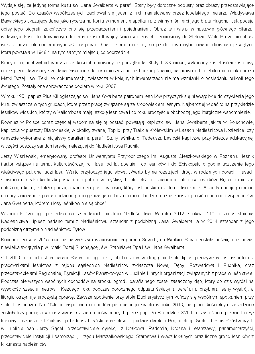 Pole tekstowe: Wydaje si, e jedyn form kultu w. Jana Gwalberta w parafii Stany byy doroczne odpusty oraz obrazy przedstawiajce jego posta. Do czasw wspczesnych zachowa si jeden z nich namalowany przez lubelskiego malarza Wadysawa Barwickiego ukazujcy Jana jako rycerza na koniu w momencie spotkania z winnym mierci jego brata Hugona. Jak podaj opisy jego biografii zakoczyo ono si przebaczeniem i pojednaniem. Obraz ten wisia w nastawie gwnego otarza, w dawnym kociele drewnianym, ktry w czasie II wojny wiatowej zosta przeniesiony do Stalowej Woli, Po wojnie obraz wraz z innymi elementami wyposaenia powrci na to samo miejsce, ale ju do nowo wybudowanej drewnianej wityni, ktra powstaa w 1948 r. na tym samym miejscu, co poprzednia. Kiedy nieopodal wybudowany zosta koci murowany na pocztku lat 80-tych XX wieku, wykonany zosta wwczas nowy obraz przedstawiajcy w. Jana Gwalberta, ktry umieszczono na bocznej cianie, na prawo od prezbiterium obok obrazu Matki Boej i w. Tekli. W dokumentach, zwaszcza w kolejnych inwentarzach nie ma wzmianki o posiadaniu relikwii tego witego. Zostay one sprowadzone dopiero w roku 2007. W roku 1951 papie Pius XII ogaszajc w. Jana Gwalberta patronem lenikw przyczyni si niewtpliwie do oywienia jego kultu zwaszcza w tych grupach, ktre przez prac zwizane s ze rodowiskiem lenym. Najbardziej wida to na przykadzie lenikw woskich, ktrzy w Vallombosa maj  szko lenictwa i co roku uroczycie obchodz jego liturgiczne wspomnienie.Rwnie w Polsce coraz czciej wspomina si t posta, powstaj kapliczki w. Jana Gwalberta jak ta w Gouchowie, kapliczka w puszczy Biaowieskiej w okolicy zwanej Topio, przy Trakcie Krlewskim w Lasach Nadlenictwa Kozienice, czy wreszcie wykonana z inicjatywy parafianina parafii Stany lenika, p. Tadeusza Lesiczki kapliczka przy ciece edukacyjnej w czci puszczy sandomierskiej nalecej do Nadlenictwa Rudnik.Jerzy Winiewski, emerytowany profesor Uniwersytetu Przyrodniczego im. Augusta Cieszkowskiego w Poznaniu, lenik i autor ksiek na temat kulturotwrczej roli lasu, od lat apeluje i do lenikw i do Episkopatu o godne uczczenie tego waciwego patrona ludzi lasu. Warto przytoczy jego sowa: Warto by na rozstajach drg, w rodzimych borach i lasach stawiano nie tylko kapliczki powicone patronowi myliwych, ale take nieznanemu patronowi lenikw. Bd to miejsca nalenego kultu, a take podzikowania za prac w lesie, ktry jest boskim dzieem stworzenia. A kiedy nadejd ciemne chmury zwizane z prac codzienn, reorganizacjami, bezrobociem, bdzie mona zawsze prosi o pomoc i wsparcie w. Jana Gwalberta, ktremu losy lenikw nie s obce.Wizerunek witego posiadaj na sztandarach niektre Nadlenictwa. W roku 2012 z okazji 110 rocznicy istnienia Nadlenictwa Lipiusz nadano temu Nadlenictwu sztandar z podobizn Jana Gwalberta, a w 2014 sztandar z jego podobizn otrzymao Nadlenictwo Bytw.Kocem czerwca 2015 roku na najwyszym wzniesieniu w grach Sowich, na Wielkiej Sowie zostaa powicona nowa, niewielka witynia p.w. Matki Boej Suchajcej, w. Stanisawa Bpa i w. Jana Gwalberta.Od 2006 roku odpust w parafii Stany ku jego czci, obchodzony w drug niedziel lipca, przeywany jest wsplnie z pracownikami lenictwa z rejonu ssiednich Nadlenictw zwaszcza Nowej Dby, Rozwadowa i Rudnika, oraz przedstawicielami Regionalnej Dyrekcji Lasw Pastwowych w Lublinie i innych organizacji zwizanych z prac w lenictwie. Podczas pierwszych wsplnych obchodw na rodku ogrodu parafialnego zosta zasadzony db, ktry do dzi wyrs na wysoko szeciu metrw.  Kadego roku podczas dorocznego odpustu witynia parafialna przybiera leny wystrj, a liturgia otrzymuje uroczyst opraw. Zawsze spotkanie przy stole Eucharystycznym koczy si wsplnym spotkaniem przy stole biesiadnym. Na 10-lecie wsplnych obchodw patronalnego wita w roku 2016, na placu kocielnym zasadzone zostay trzy pamitkowe cisy wyrose z ziaren powiconych przez papiea Benedykta XVI. Uroczystociom przewodniczy krajowy duszpasterz lenikw bp Tadeusz Lityski, a wzili w niej udzia: dyrektor Regionalnej Dyrekcji Lasw Pastwowych w Lublinie pan Jerzy Sdel, przedstawiciele dyrekcji z Krakowa, Radomia, Krosna i Warszawy, parlamentarzyci, przedstawiciele instytucji i samorzdu, Urzdu Marszakowskiego, Starostwa i wadz lokalnych oraz liczne grono lenikw z kilkunastu nadlenictw.