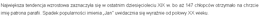 Pole tekstowe: Najwiksza tendencja wzrostowa zaznaczya si w ostatnim dziesicioleciu XIX w. bo a 147 chopcw otrzymao na chrzcie imi patrona parafii. Spadek popularnoci imienia Jan uwidacznia si wyranie od poowy XX wieku. 