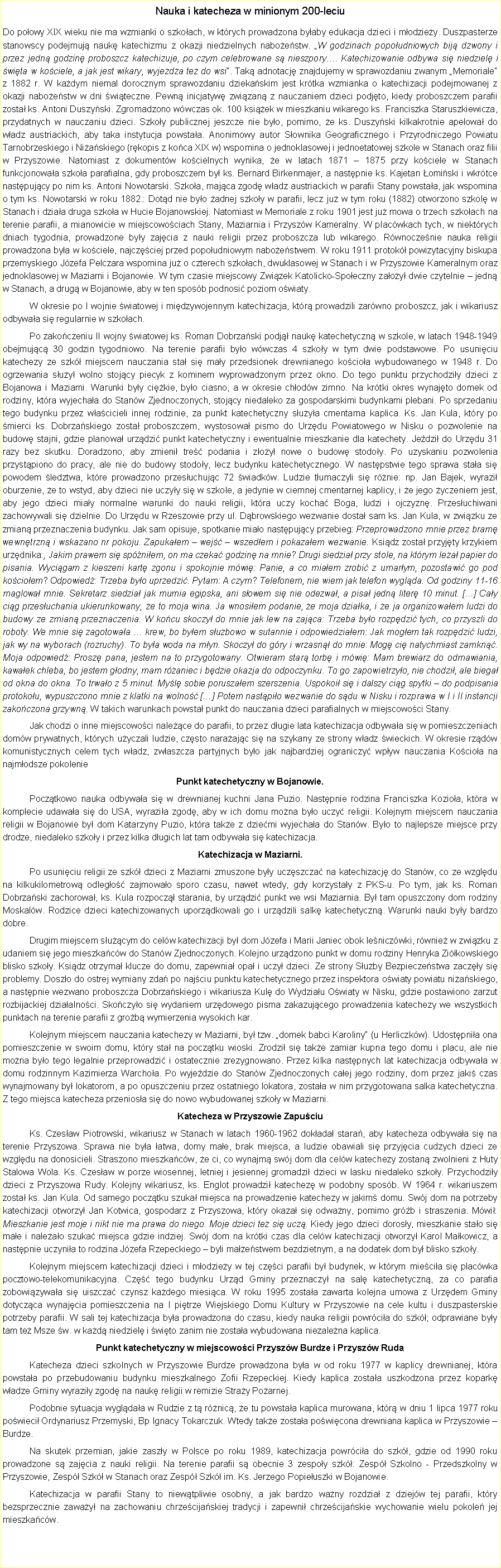 Pole tekstowe: Nauka i katecheza w minionym 200-leciuDo poowy XIX wieku nie ma wzmianki o szkoach, w ktrych prowadzona byaby edukacja dzieci i modziey. Duszpasterze stanowscy podejmuj nauk katechizmu z okazji niedzielnych naboestw. W godzinach popoudniowych bij dzwony i przez jedn godzin proboszcz katechizuje, po czym celebrowane s nieszpory. Katechizowanie odbywa si niedziel i wita w kociele, a jak jest wikary, wyjeda te do wsi. Tak adnotacj znajdujemy w sprawozdaniu zwanym Memoriale z 1882 r. W kadym niemal dorocznym sprawozdaniu dziekaskim jest krtka wzmianka o katechizacji podejmowanej z okazji naboestw w dni witeczne. Pewn inicjatyw zwizan z nauczaniem dzieci podjto, kiedy proboszczem parafii zosta ks. Antoni Duszyski. Zgromadzono wwczas ok. 100 ksiek w mieszkaniu wikarego ks. Franciszka Staruszkiewicza, przydatnych w nauczaniu dzieci. Szkoy publicznej jeszcze nie byo, pomimo, e ks. Duszyski kilkakrotnie apelowa do wadz austriackich, aby taka instytucja powstaa. Anonimowy autor Sownika Geograficznego i Przyrodniczego Powiatu Tarnobrzeskiego i Niaskiego (rkopis z koca XIX w) wspomina o jednoklasowej i jednoetatowej szkole w Stanach oraz filii w Przyszowie. Natomiast z dokumentw kocielnych wynika, e w latach 1871  1875 przy kociele w Stanach funkcjonowaa szkoa parafialna, gdy proboszczem by ks. Bernard Birkenmajer, a nastpnie ks. Kajetan omiski i wkrtce nastpujcy po nim ks. Antoni Nowotarski. Szkoa, majca zgod wadz austriackich w parafii Stany powstaa, jak wspomina o tym ks. Nowotarski w roku 1882.: Dotd nie byo adnej szkoy w parafii, lecz ju w tym roku (1882) otworzono szkol w Stanach i dziaa druga szkoa w Hucie Bojanowskiej. Natomiast w Memoriale z roku 1901 jest ju mowa o trzech szkoach na terenie parafii, a mianowicie w miejscowociach Stany, Maziarnia i Przyszw Kameralny. W placwkach tych, w niektrych dniach tygodnia, prowadzone byy zajcia z nauki religii przez proboszcza lub wikarego. Rwnoczenie nauka religii prowadzona bya w kociele, najczciej przed popoudniowym naboestwem. W roku 1911 protok powizytacyjny biskupa przemyskiego Jzefa Pelczara wspomina ju o czterech szkoach, dwuklasowej w Stanach i w Przyszowie Kameralnym oraz jednoklasowej w Maziarni i Bojanowie. W tym czasie miejscowy Zwizek Katolicko-Spoeczny zaoy dwie czytelnie  jedn w Stanach, a drug w Bojanowie, aby w ten sposb podnosi poziom owiaty. 	W okresie po I wojnie wiatowej i midzywojennym katechizacja, ktr prowadzili zarwno proboszcz, jak i wikariusz odbywaa si regularnie w szkoach. 	Po zakoczeniu II wojny wiatowej ks. Roman Dobrzaski podj nauk katechetyczn w szkole, w latach 1948-1949 obejmujc 30 godzin tygodniowo. Na terenie parafii byo wwczas 4 szkoy w tym dwie podstawowe. Po usuniciu katechezy ze szk miejscem nauczania sta si may przedsionek drewnianego kocioa wybudowanego w 1948 r. Do ogrzewania suy wolno stojcy piecyk z kominem wyprowadzonym przez okno. Do tego punktu przychodziy dzieci z Bojanowa i Maziarni. Warunki byy cikie, byo ciasno, a w okresie chodw zimno. Na krtki okres wynajto domek od rodziny, ktra wyjechaa do Stanw Zjednoczonych, stojcy niedaleko za gospodarskimi budynkami plebani. Po sprzedaniu tego budynku przez wacicieli innej rodzinie, za punkt katechetyczny suya cmentarna kaplica. Ks. Jan Kula, ktry po mierci ks. Dobrzaskiego zosta proboszczem, wystosowa pismo do Urzdu Powiatowego w Nisku o pozwolenie na budow stajni, gdzie planowa urzdzi punkt katechetyczny i ewentualnie mieszkanie dla katechety. Jedzi do Urzdu 31 razy bez skutku. Doradzono, aby zmieni tre podania i zoy nowe o budow stodoy. Po uzyskaniu pozwolenia przystpiono do pracy, ale nie do budowy stodoy, lecz budynku katechetycznego. W nastpstwie tego sprawa staa si powodem ledztwa, ktre prowadzono przesuchujc 72 wiadkw. Ludzie tumaczyli si rnie: np. Jan Bajek, wyrazi oburzenie, e to wstyd, aby dzieci nie uczyy si w szkole, a jedynie w ciemnej cmentarnej kaplicy, i e jego yczeniem jest, aby jego dzieci miay normalne warunki do nauki religii, ktra uczy kocha Boga, ludzi i ojczyzn. Przesuchiwani zachowywali si dzielnie. Do Urzdu w Rzeszowie przy ul. Dbrowskiego wezwanie dosta sam ks. Jan Kula, w zwizku ze zmian przeznaczenia budynku. Jak sam opisuje, spotkanie miao nastpujcy przebieg: Przeprowadzono mnie przez bram wewntrzn i wskazano nr pokoju. Zapukaem  wej  wszedem i pokazaem wezwanie. Ksidz zosta przyjty krzykiem urzdnika:, Jakim prawem si spniem, on ma czeka godzin na mnie? Drugi siedzia przy stole, na ktrym lea papier do pisania. Wycigam z kieszeni kart zgonu i spokojnie mwi: Panie, a co miaem zrobi z umarym, pozostawi go pod kocioem? Odpowied: Trzeba byo uprzedzi. Pytam: A czym? Telefonem, nie wiem jak telefon wyglda. Od godziny 11-16 maglowa mnie. Sekretarz siedzia jak mumia egipska, ani sowem si nie odezwa, a pisa jedn liter 10 minut. [] Cay cig przesuchania ukierunkowany, e to moja wina. Ja wnosiem podanie, e moja dziaka, i e ja organizowaem ludzi do budowy ze zmian przeznaczenia. W kocu skoczy do mnie jak lew na zajca: Trzeba byo rozpdzi tych, co przyszli do roboty. We mnie si zagotowaa  krew, bo byem subowo w sutannie i odpowiedziaem: Jak mogem tak rozpdzi ludzi, jak wy na wyborach (rozruchy). To bya woda na myn. Skoczy do gry i wrzasn do mnie: Mog ci natychmiast zamkn. Moja odpowied: Prosz pana, jestem na to przygotowany. Otwieram star torb i mwi: Mam brewiarz do odmawiania, kawaek chleba, bo jestem godny, mam raniec i bdzie okazja do odpoczynku. To go zapowietrzyo, nie chodzi, ale biega od okna do okna. To trwao z 5 minut. Myl sobie poruszaem szerszenia. Uspokoi si i dalszy cig spytki  do podpisania protokou, wypuszczono mnie z klatki na wolno [] Potem nastpio wezwanie do sdu w Nisku i rozprawa w I i II instancji zakoczona grzywn. W takich warunkach powsta punkt do nauczania dzieci parafialnych w miejscowoci Stany.	Jak chodzi o inne miejscowoci nalece do parafii, to przez dugie lata katechizacja odbywaa si w pomieszczeniach domw prywatnych, ktrych uyczali ludzie, czsto naraajc si na szykany ze strony wadz wieckich. W okresie rzdw komunistycznych celem tych wadz, zwaszcza partyjnych byo jak najbardziej ograniczy wpyw nauczania Kocioa na najmodsze pokoleniePunkt katechetyczny w Bojanowie.	Pocztkowo nauka odbywaa si w drewnianej kuchni Jana Puzio. Nastpnie rodzina Franciszka Kozioa, ktra w komplecie udawaa si do USA, wyrazia zgod, aby w ich domu mona byo uczy religii. Kolejnym miejscem nauczania religii w Bojanowie by dom Katarzyny Puzio, ktra take z dziemi wyjechaa do Stanw. Byo to najlepsze miejsce przy drodze, niedaleko szkoy i przez kilka dugich lat tam odbywaa si katechizacja.Katechizacja w Maziarni.	Po usuniciu religii ze szk dzieci z Maziarni zmuszone byy uczszcza na katechizacj do Stanw, co ze wzgldu na kilkukilometrow odlego zajmowao sporo czasu, nawet wtedy, gdy korzystay z PKS-u. Po tym, jak ks. Roman Dobrzaski zachorowa, ks. Kula rozpocz starania, by urzdzi punkt we wsi Maziarnia. By tam opuszczony dom rodziny Moskalw. Rodzice dzieci katechizowanych uporzdkowali go i urzdzili salk katechetyczn. Warunki nauki byy bardzo dobre.	Drugim miejscem sucym do celw katechizacji by dom Jzefa i Marii Janiec obok leniczwki, rwnie w zwizku z udaniem si jego mieszkacw do Stanw Zjednoczonych. Kolejno urzdzono punkt w domu rodziny Henryka Zikowskiego blisko szkoy. Ksidz otrzyma klucze do domu, zapewnia opa i uczy dzieci. Ze strony Suby Bezpieczestwa zaczy si problemy. Doszo do ostrej wymiany zda po najciu punktu katechetycznego przez inspektora owiaty powiatu niaskiego, a nastpnie wezwano proboszcza Dobrzaskiego i wikariusza Kul do Wydziau Owiaty w Nisku, gdzie postawiono zarzut rozbijackiej dziaalnoci. Skoczyo si wydaniem urzdowego pisma zakazujcego prowadzenia katechezy we wszystkich punktach na terenie parafii z grob wymierzenia wysokich kar.	Kolejnym miejscem nauczania katechezy w Maziarni, by tzw. domek babci Karoliny (u Herliczkw). Udostpnia ona pomieszczenie w swoim domu, ktry sta na pocztku wioski. Zrodzi si take zamiar kupna tego domu i placu, ale nie mona byo tego legalnie przeprowadzi i ostatecznie zrezygnowano. Przez kilka nastpnych lat katechizacja odbywaa w domu rodzinnym Kazimierza Warchoa. Po wyjedzie do Stanw Zjednoczonych caej jego rodziny, dom przez jaki czas wynajmowany by lokatorom, a po opuszczeniu przez ostatniego lokatora, zostaa w nim przygotowana salka katechetyczna. Z tego miejsca katecheza przeniosa si do nowo wybudowanej szkoy w Maziarni.Katecheza w Przyszowie Zapuciu 	Ks. Czesaw Piotrowski, wikariusz w Stanach w latach 1960-1962 dokada stara, aby katecheza odbywaa si na terenie Przyszowa. Sprawa nie bya atwa, domy mae, brak miejsca, a ludzie obawiali si przyjcia cudzych dzieci ze wzgldu na donosicieli. Straszono mieszkacw, e ci, co wynajm swj dom dla celw katechezy zostan zwolnieni z Huty Stalowa Wola. Ks. Czesaw w porze wiosennej, letniej i jesiennej gromadzi dzieci w lasku niedaleko szkoy. Przychodziy dzieci z Przyszowa Rudy. Kolejny wikariusz, ks. Englot prowadzi katechez w podobny sposb. W 1964 r. wikariuszem zosta ks. Jan Kula. Od samego pocztku szuka miejsca na prowadzenie katechezy w jakim domu. Swj dom na potrzeby katechizacji otworzy Jan Kotwica, gospodarz z Przyszowa, ktry okaza si odwany, pomimo grb i straszenia. Mwi: Mieszkanie jest moje i nikt nie ma prawa do niego. Moje dzieci te si ucz. Kiedy jego dzieci dorosy, mieszkanie stao si mae i naleao szuka miejsca gdzie indziej. Swj dom na krtki czas dla celw katechizacji otworzy Karol Makowicz, a nastpnie uczynia to rodzina Jzefa Rzepeckiego  byli maestwem bezdzietnym, a na dodatek dom by blisko szkoy. 	Kolejnym miejscem katechizacji dzieci i modziey w tej czci parafii by budynek, w ktrym miecia si placwka pocztowo-telekomunikacyjna. Cz tego budynku Urzd Gminy przeznaczy na sal katechetyczn, za co parafia zobowizywaa si uiszcza czynsz kadego miesica. W roku 1995 zostaa zawarta kolejna umowa z Urzdem Gminy dotyczca wynajcia pomieszczenia na I pitrze Wiejskiego Domu Kultury w Przyszowie na cele kultu i duszpasterskie potrzeby parafii. W sali tej katechizacja bya prowadzona do czasu, kiedy nauka religii powrcia do szk; odprawiane byy tam te Msze w. w kad niedziel i wito zanim nie zostaa wybudowana niezalena kaplica. Punkt katechetyczny w miejscowoci Przyszw Burdze i Przyszw Ruda 	Katecheza dzieci szkolnych w Przyszowie Burdze prowadzona bya w od roku 1977 w kaplicy drewnianej, ktra powstaa po przebudowaniu budynku mieszkalnego Zofii Rzepeckiej. Kiedy kaplica zostaa uszkodzona przez kopark wadze Gminy wyraziy zgod na nauk religii w remizie Stray Poarnej. 	Podobnie sytuacja wygldaa w Rudzie z t rnic, e tu powstaa kaplica murowana, ktr w dniu 1 lipca 1977 roku powieci Ordynariusz Przemyski, Bp Ignacy Tokarczuk. Wtedy take zostaa powicona drewniana kaplica w Przyszowie  Burdze. 	Na skutek przemian, jakie zaszy w Polsce po roku 1989, katechizacja powrcia do szk, gdzie od 1990 roku prowadzone s zajcia z nauki religii. Na terenie parafii s obecnie 3 zespoy szk: Zesp Szkolno - Przedszkolny w Przyszowie, Zesp Szk w Stanach oraz Zesp Szk im. Ks. Jerzego Popieuszki w Bojanowie.	Katechizacja w parafii Stany to niewtpliwie osobny, a jak bardzo wany rozdzia z dziejw tej parafii, ktry bezsprzecznie zaway na zachowaniu chrzecijaskiej tradycji i zapewni chrzecijaskie wychowanie wielu pokole jej mieszkacw.