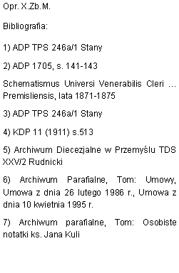 Pole tekstowe: Opr. X.Zb.M.Bibliografia:1) ADP TPS 246a/1 Stany2) ADP 1705, s. 141-143Schematismus Universi Venerabilis Cleri  Premisliensis, lata 1871-18753) ADP TPS 246a/1 Stany4) KDP 11 (1911) s.5135) Archiwum Diecezjalne w Przemylu TDS XXV/2 Rudnicki6) Archiwum Parafialne, Tom: Umowy, Umowa z dnia 26 lutego 1986 r., Umowa z dnia 10 kwietnia 1995 r.7) Archiwum parafialne, Tom: Osobiste notatki ks. Jana Kuli