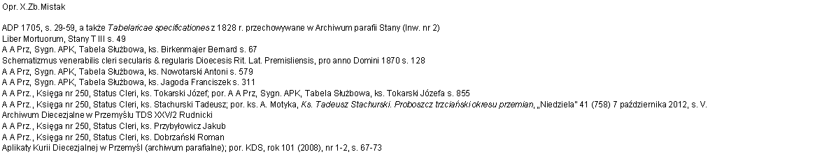 Pole tekstowe: Opr. X.Zb.MistakADP 1705, s. 29-59, a take Tabelaricae specificationes z 1828 r. przechowywane w Archiwum parafii Stany (Inw. nr 2)
Liber Mortuorum, Stany T III s. 49
A A Prz, Sygn. APK, Tabela Subowa, ks. Birkenmajer Bernard s. 67
Schematizmus venerabilis cleri secularis & regularis Dioecesis Rit. Lat. Premisliensis, pro anno Domini 1870 s. 128
A A Prz, Sygn. APK, Tabela Subowa, ks. Nowotarski Antoni s. 579
A A Prz, Sygn. APK, Tabela Subowa, ks. Jagoda Franciszek s. 311
A A Prz., Ksiga nr 250, Status Cleri, ks. Tokarski Jzef; por. A A Prz, Sygn. APK, Tabela Subowa, ks. Tokarski Jzefa s. 855
A A Prz., Ksiga nr 250, Status Cleri, ks. Stachurski Tadeusz; por. ks. A. Motyka, Ks. Tadeusz Stachurski. Proboszcz trzciaski okresu przemian, Niedziela 41 (758) 7 padziernika 2012, s. V.
Archiwum Diecezjalne w Przemylu TDS XXV/2 Rudnicki
A A Prz., Ksiga nr 250, Status Cleri, ks. Przybyowicz Jakub
A A Prz., Ksiga nr 250, Status Cleri, ks. Dobrzaski Roman
Aplikaty Kurii Diecezjalnej w Przemyl (archiwum parafialne); por. KDS, rok 101 (2008), nr 1-2, s. 67-73