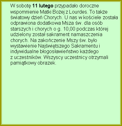 Pole tekstowe: W sobot 11 lutego przypadao dorocznewspomnienie Matki Boej z Lourdes. To takewiatowy dzie Chorych. U nas w kociele zostaaodprawiona dodatkowa Msza w. dla osbstarszych i chorych o g. 10,00 podczas ktrejudzielony zosta sakrament namaszczeniachorych. Na zakoczenie Mszy w. byowystawienie Najwitszego Sakramentu iindywidualne bogosawiestwo kadegoz uczestnikw. Wszyscy uczestnicy otrzymalipamitkowy obrazek.